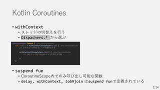 Kotlin Coroutines
• withContext
• スレッドの切替えを行う
• Dispachers.* から選ぶ
• suspend fun
• CoroutineScope内でのみ呼び出し可能な関数
• delay, withContext, Job#join はsuspend funで定義されている
2:14
 