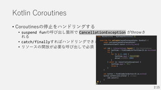 Kotlin Coroutines
• Coroutinesの停止をハンドリングする
• suspend funの呼び出し箇所で CancellationException がthrowさ
れる
• catch/finallyすればハンドリングできる
• リソースの開放が必要な呼び出しで必須
2:15
 