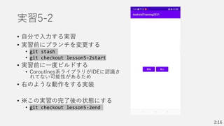 実習5-2
• 自分で入力する実習
• 実習前にブランチを変更する
• git stash
• git checkout lesson5-2start
• 実習前に一度ビルドする
• Coroutines系ライブラリがIDEに認識さ
れてない可能性があるため
• 右のような動作をする実装
• ※この実習の完了後の状態にする
• git checkout lesson5-2end
2:16
 