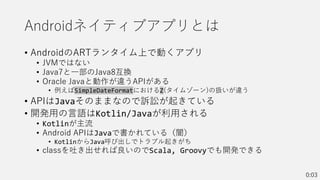 Androidネイティブアプリとは
• AndroidのARTランタイム上で動くアプリ
• JVMではない
• Java7と一部のJava8互換
• Oracle Javaと動作が違うAPIがある
• 例えばSimpleDateFormatにおけるZ(タイムゾーン)の扱いが違う
• APIはJavaそのままなので訴訟が起きている
• 開発用の言語はKotlin/Javaが利用される
• Kotlinが主流
• Android APIはJavaで書かれている（闇）
• KotlinからJava呼び出しでトラブル起きがち
• classを吐き出せれば良いのでScala, Groovyでも開発できる
0:03
 