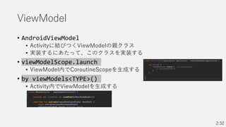 ViewModel
• AndroidViewModel
• Activityに結びつくViewModelの親クラス
• 実装するにあたって、このクラスを実装する
• viewModelScope.launch
• ViewModel内でCoroutineScopeを生成する
• by viewModels<TYPE>()
• Activity内でViewModelを生成する
2:32
 