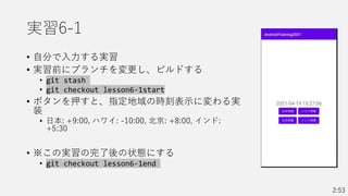 実習6-1
• 自分で入力する実習
• 実習前にブランチを変更し、ビルドする
• git stash
• git checkout lesson6-1start
• ボタンを押すと、指定地域の時刻表示に変わる実
装
• 日本: +9:00, ハワイ: -10:00, 北京: +8:00, インド:
+5:30
• ※この実習の完了後の状態にする
• git checkout lesson6-1end
2:53
 