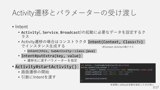 Activity遷移とパラメーターの受け渡し
• Intent
• Activity(, Service, Broadcast)の起動に必要なデータを設定するク
ラス
• Activity遷移の場合はコンストラクタ Intent(Context, Class<?>)
でインスタンス生成する
• Intent(this, SubActivity::class.java)
• Intent#putExtra(key, value)
• 遷移先に渡すパラメーターを指定
• Activity#startActivity()
• 画面遷移の開始
• 引数にIntentを渡す
※実際にはKeyは定数を指定した方が良い
3:17
※Context: Activityの親クラス
 