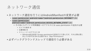 ネットワーク通信
• ネットワーク通信を行うにはAndroidManifestの変更が必要
• <uses-permission android:name="android.permission.INTERNET" />
• <uses-permission
android:name="android.permission.ACCESS_NETWORK_STATE" />
• その他にもデバイス特殊機能へのアクセスには uses-permission の追加が必要
• カメラの使用 ※
• 位置情報 ※
• ストレージへのアクセス ※
• ※Android6.0未満ではuses-permissionの追加だけで済んだが、それ以降は更に
UI上での許可を求める必要がある（App Permissions）
• 必ずバックグラウンドスレッドで通信行う必要がある
3:19
 