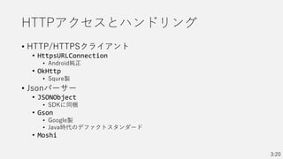 HTTPアクセスとハンドリング
• HTTP/HTTPSクライアント
• HttpsURLConnection
• Android純正
• OkHttp
• Squre製
• Jsonパーサー
• JSONObject
• SDKに同梱
• Gson
• Google製
• Java時代のデファクトスタンダード
• Moshi
3:20
 