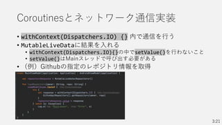 Coroutinesとネットワーク通信実装
• withContext(Dispatchers.IO) {} 内で通信を行う
• MutableLiveDataに結果を入れる
• withContext(Dispatchers.IO){}の中でsetValue()を行わないこと
• setValue()はMainスレッドで呼び出す必要がある
• （例）Githubの指定のレポジトリ情報を取得
3:21
 