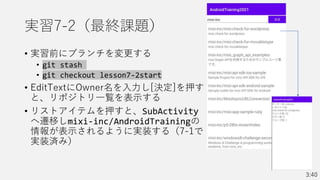 実習7-2（最終課題）
• 実習前にブランチを変更する
• git stash
• git checkout lesson7-2start
• EditTextにOwner名を入力し[決定]を押す
と、リポジトリ一覧を表示する
• リストアイテムを押すと、SubActivity
へ遷移しmixi-inc/AndroidTrainingの
情報が表示されるように実装する（7-1で
実装済み）
3:40
 