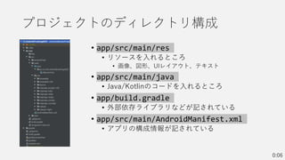 プロジェクトのディレクトリ構成
• app/src/main/res
• リソースを入れるところ
• 画像、図形、UIレイアウト、テキスト
• app/src/main/java
• Java/Kotlinのコードを入れるところ
• app/build.gradle
• 外部依存ライブラリなどが記されている
• app/src/main/AndroidManifest.xml
• アプリの構成情報が記されている
0:06
 