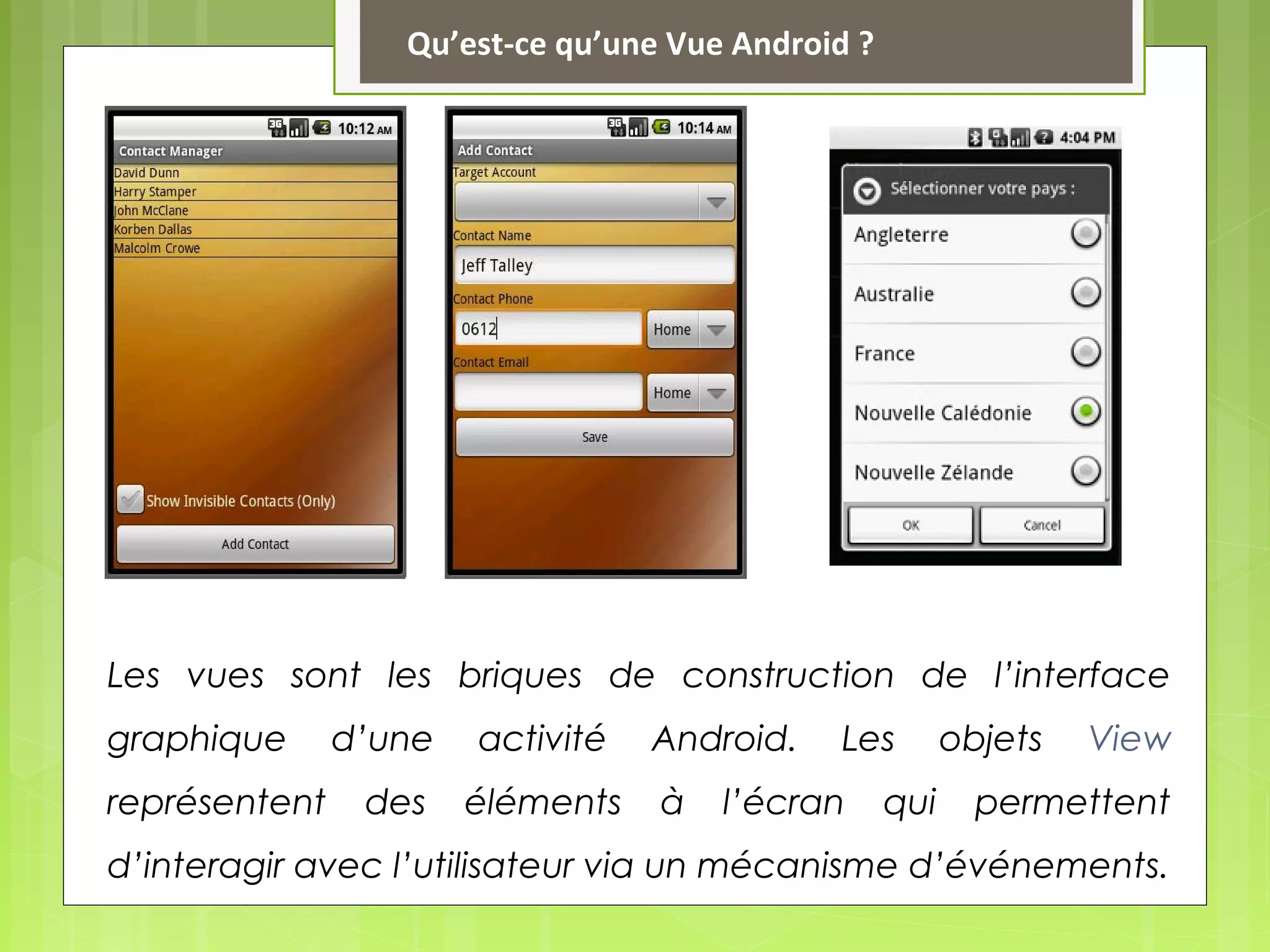 Les vues sont les briques de construction de l’interface
graphique d’une activité Android. Les objets View
représentent des éléments à l’écran qui permettent
d’interagir avec l’utilisateur via un mécanisme d’événements.
Qu’est-ce qu’une Vue Android ?
 