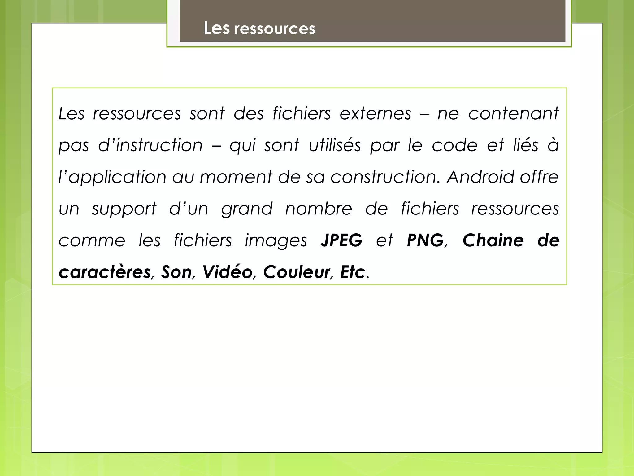 Les ressources
Les ressources sont des fichiers externes – ne contenant
pas d’instruction – qui sont utilisés par le code et liés à
l’application au moment de sa construction. Android offre
un support d’un grand nombre de fichiers ressources
comme les fichiers images JPEG et PNG, Chaine de
caractères, Son, Vidéo, Couleur, Etc.
 