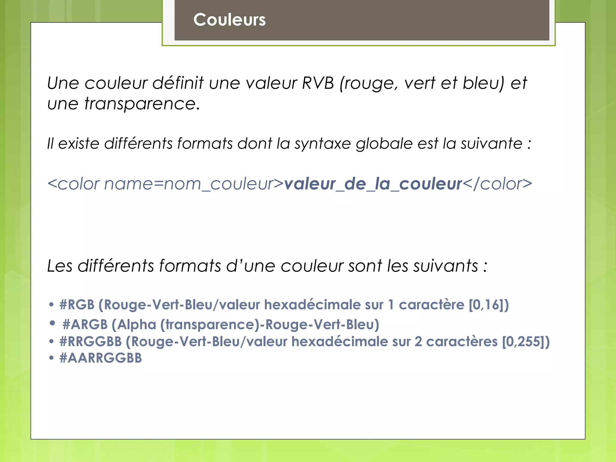 Couleurs
Une couleur définit une valeur RVB (rouge, vert et bleu) et
une transparence.
Il existe différents formats dont la syntaxe globale est la suivante :
<color name=nom_couleur>valeur_de_la_couleur</color>
Les différents formats d’une couleur sont les suivants :
• #RGB (Rouge-Vert-Bleu/valeur hexadécimale sur 1 caractère [0,16])
• #ARGB (Alpha (transparence)-Rouge-Vert-Bleu)
• #RRGGBB (Rouge-Vert-Bleu/valeur hexadécimale sur 2 caractères [0,255])
• #AARRGGBB
 