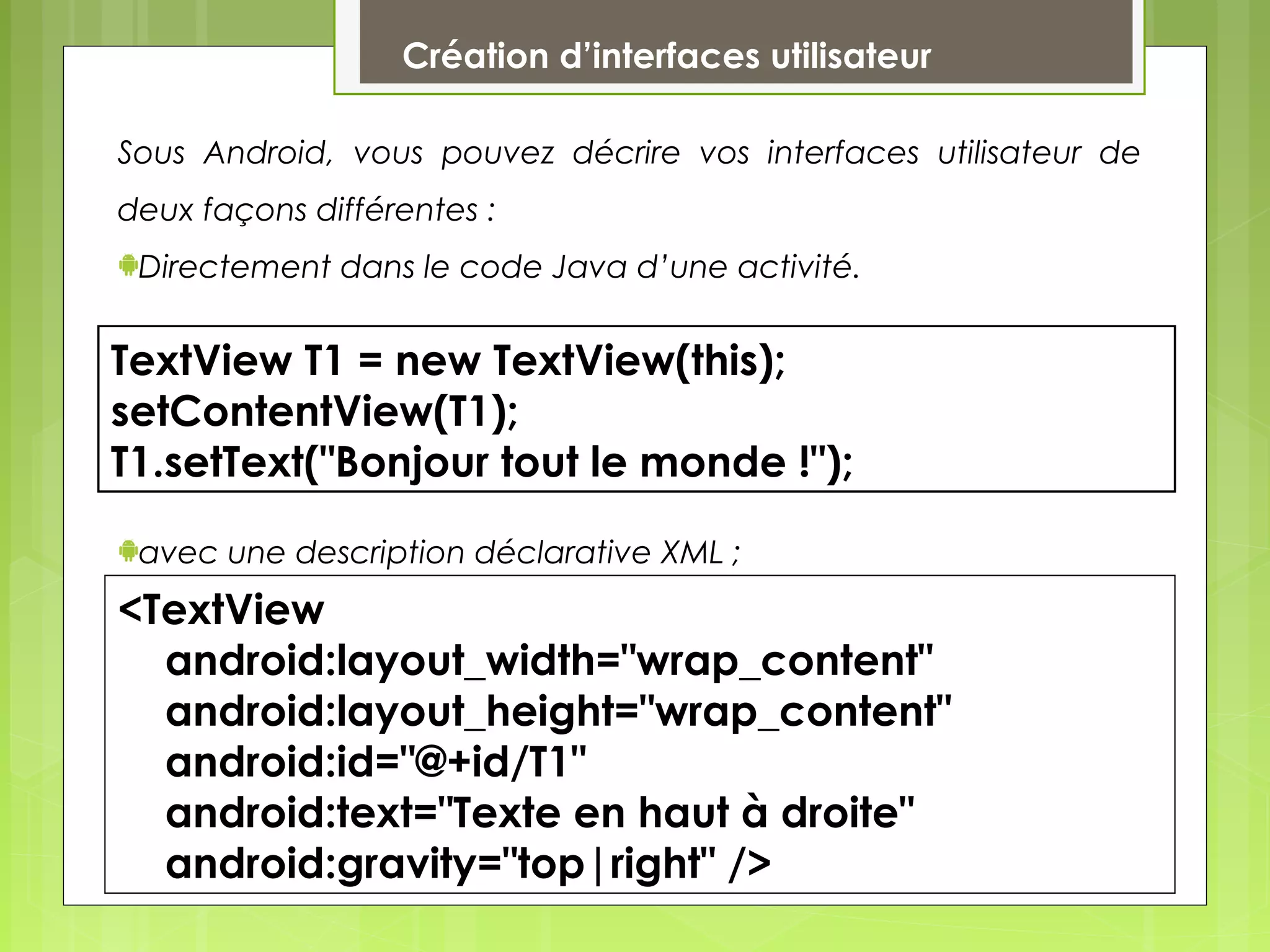 Sous Android, vous pouvez décrire vos interfaces utilisateur de
deux façons différentes :
Directement dans le code Java d’une activité.
avec une description déclarative XML ;
Création d’interfaces utilisateur
TextView T1 = new TextView(this);
setContentView(T1);
T1.setText("Bonjour tout le monde !");
<TextView
android:layout_width="wrap_content"
android:layout_height="wrap_content"
android:id="@+id/T1"
android:text="Texte en haut à droite"
android:gravity="top|right" />
 