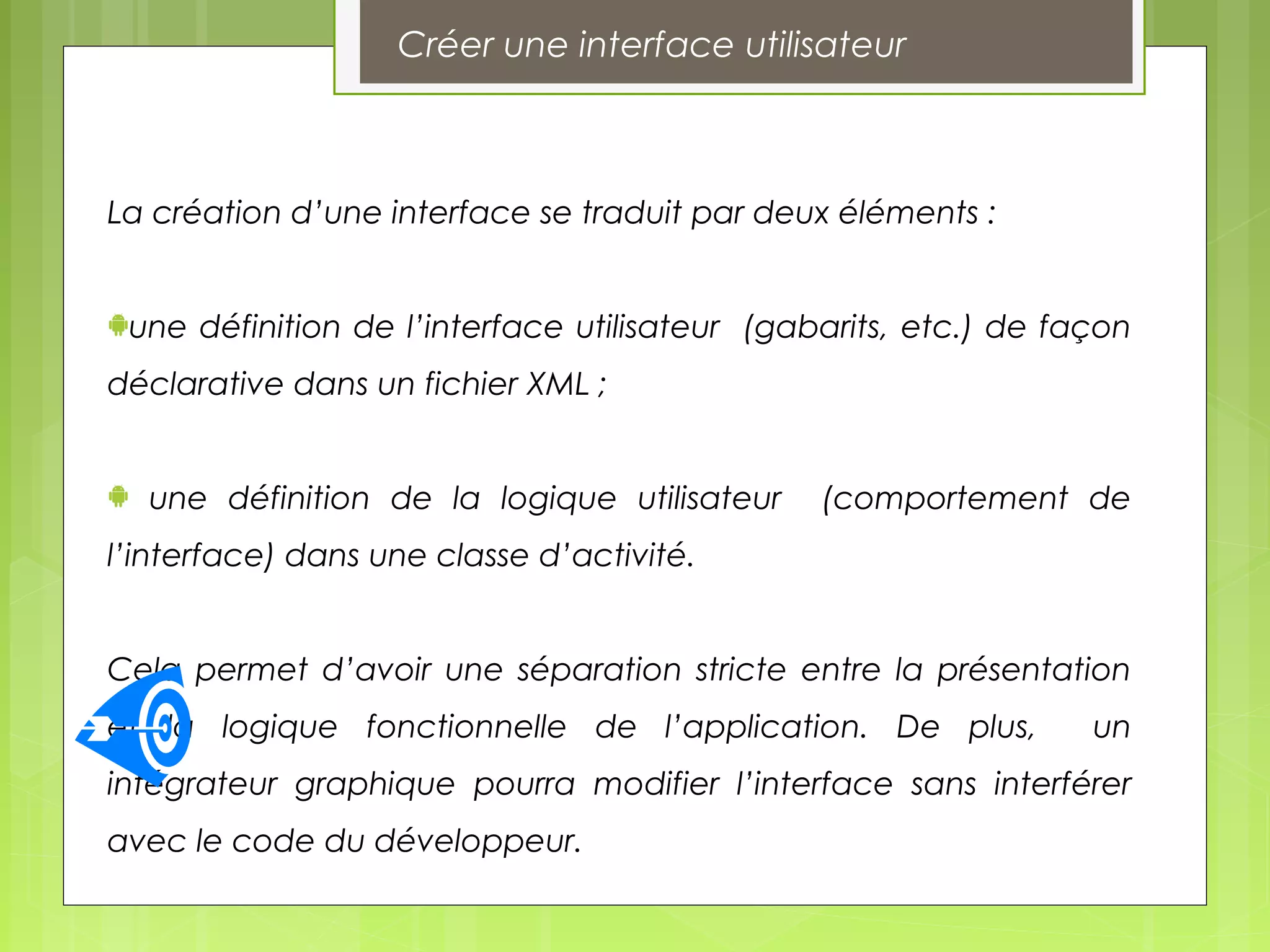 Créer une interface utilisateur
La création d’une interface se traduit par deux éléments :
une définition de l’interface utilisateur (gabarits, etc.) de façon
déclarative dans un fichier XML ;
une définition de la logique utilisateur (comportement de
l’interface) dans une classe d’activité.
Cela permet d’avoir une séparation stricte entre la présentation
et la logique fonctionnelle de l’application. De plus, un
intégrateur graphique pourra modifier l’interface sans interférer
avec le code du développeur.
 