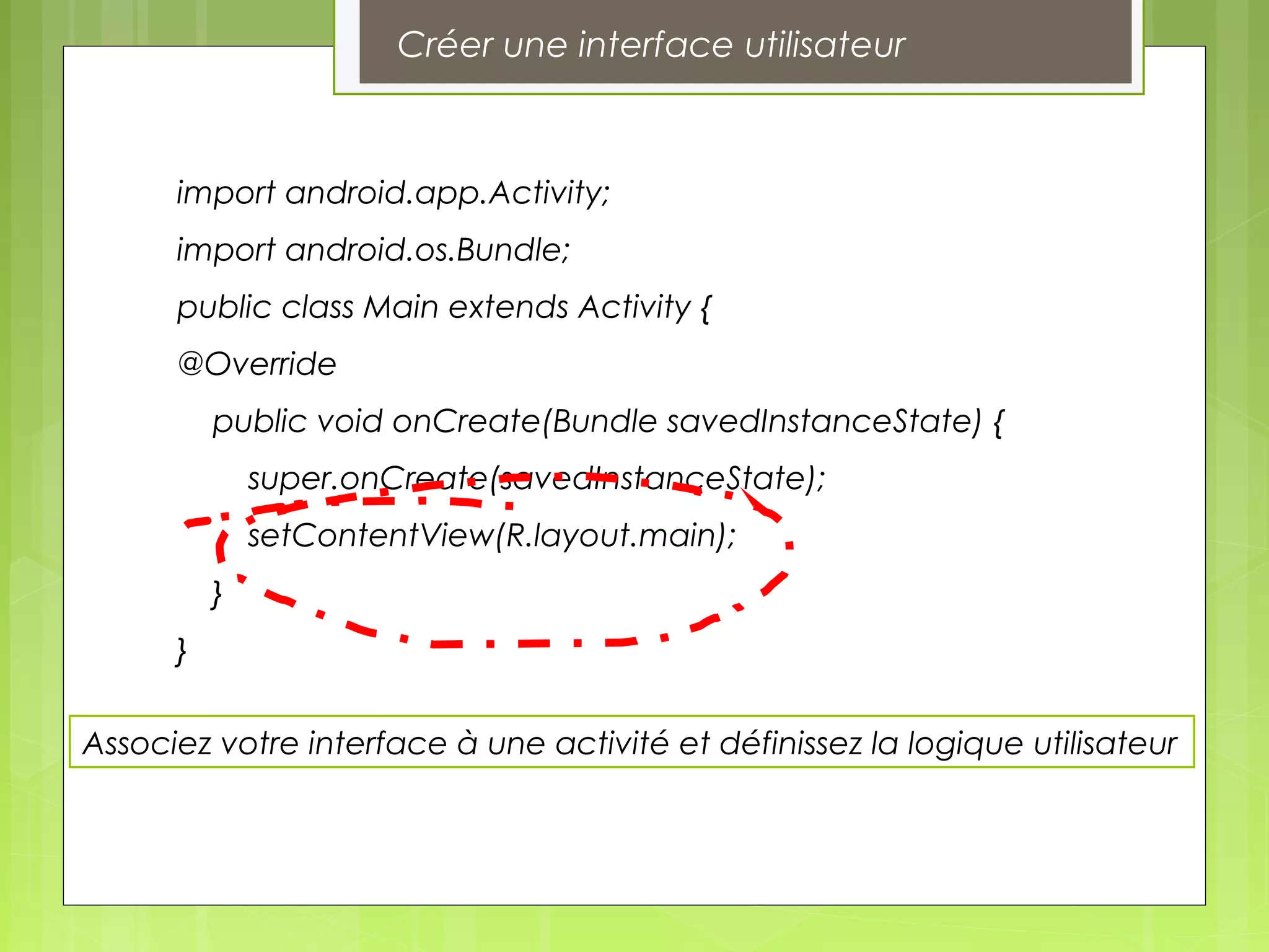 Associez votre interface à une activité et définissez la logique utilisateur
import android.app.Activity;
import android.os.Bundle;
public class Main extends Activity {
@Override
public void onCreate(Bundle savedInstanceState) {
super.onCreate(savedInstanceState);
setContentView(R.layout.main);
}
}
Créer une interface utilisateur
 