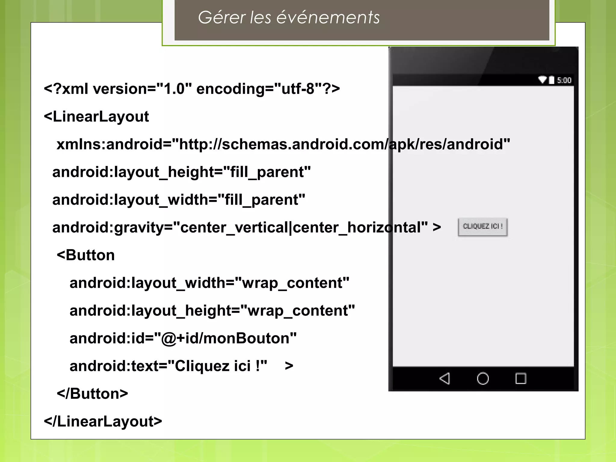 Gérer les événements
<?xml version="1.0" encoding="utf-8"?>
<LinearLayout
xmlns:android="http://schemas.android.com/apk/res/android"
android:layout_height="fill_parent"
android:layout_width="fill_parent"
android:gravity="center_vertical|center_horizontal" >
<Button
android:layout_width="wrap_content"
android:layout_height="wrap_content"
android:id="@+id/monBouton"
android:text="Cliquez ici !" >
</Button>
</LinearLayout>
 