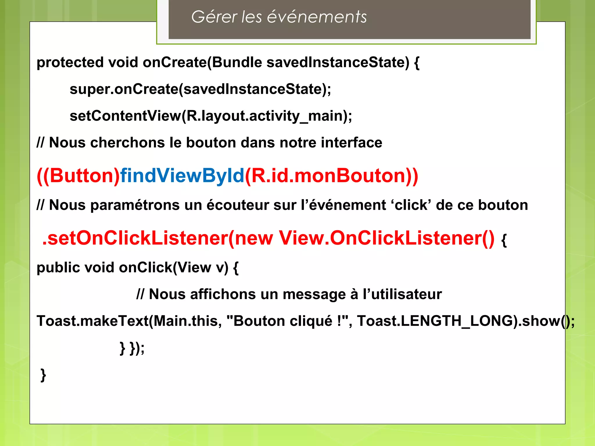 protected void onCreate(Bundle savedInstanceState) {
super.onCreate(savedInstanceState);
setContentView(R.layout.activity_main);
// Nous cherchons le bouton dans notre interface
((Button)findViewById(R.id.monBouton))
// Nous paramétrons un écouteur sur l’événement ‘click’ de ce bouton
.setOnClickListener(new View.OnClickListener() {
public void onClick(View v) {
// Nous affichons un message à l’utilisateur
Toast.makeText(Main.this, "Bouton cliqué !", Toast.LENGTH_LONG).show();
} });
}
Gérer les événements
 