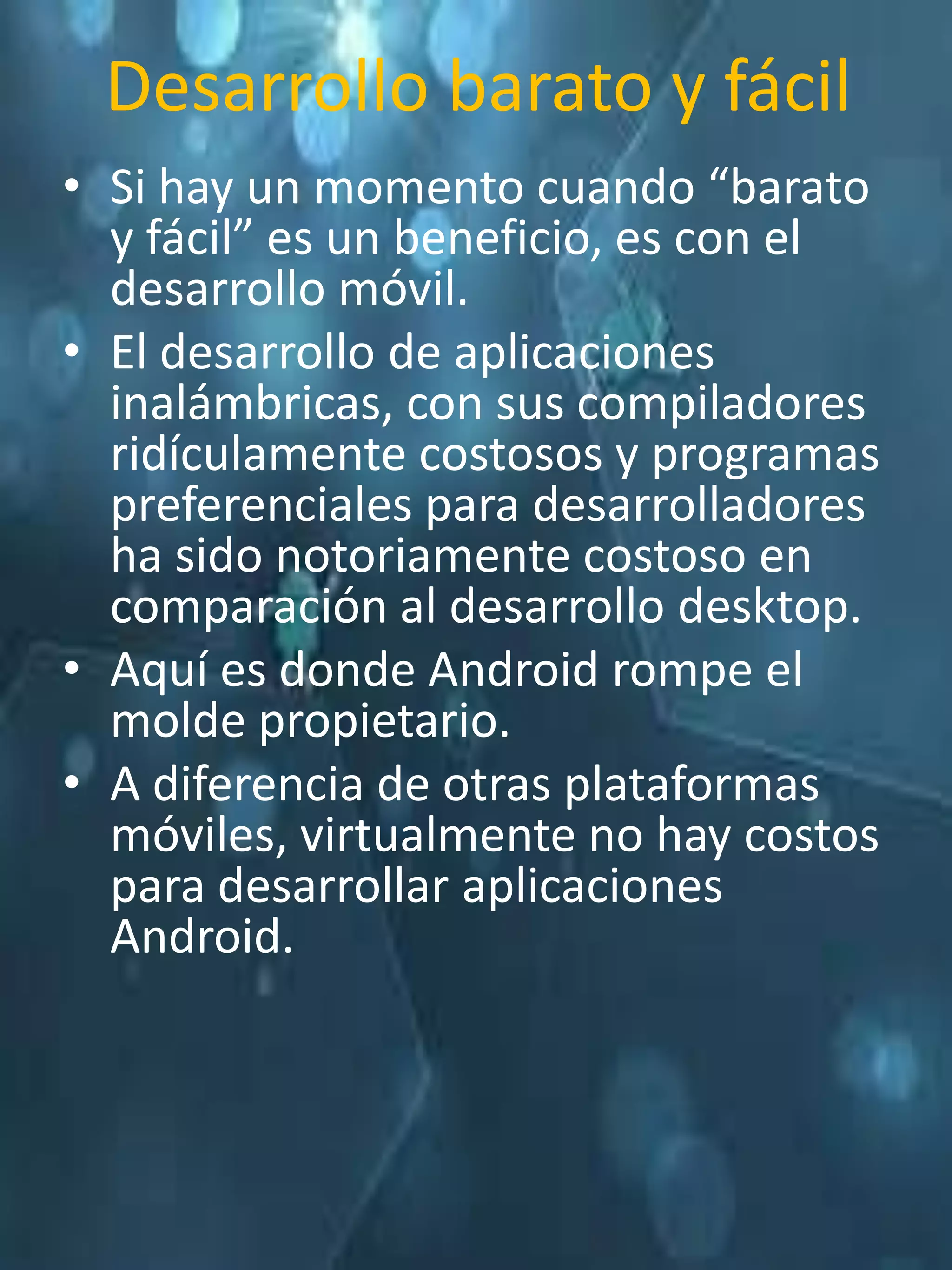 Desarrollo barato y fácil
• Si hay un momento cuando “barato
  y fácil” es un beneficio, es con el
  desarrollo móvil.
• El desarrollo de aplicaciones
  inalámbricas, con sus compiladores
  ridículamente costosos y programas
  preferenciales para desarrolladores
  ha sido notoriamente costoso en
  comparación al desarrollo desktop.
• Aquí es donde Android rompe el
  molde propietario.
• A diferencia de otras plataformas
  móviles, virtualmente no hay costos
  para desarrollar aplicaciones
  Android.
 