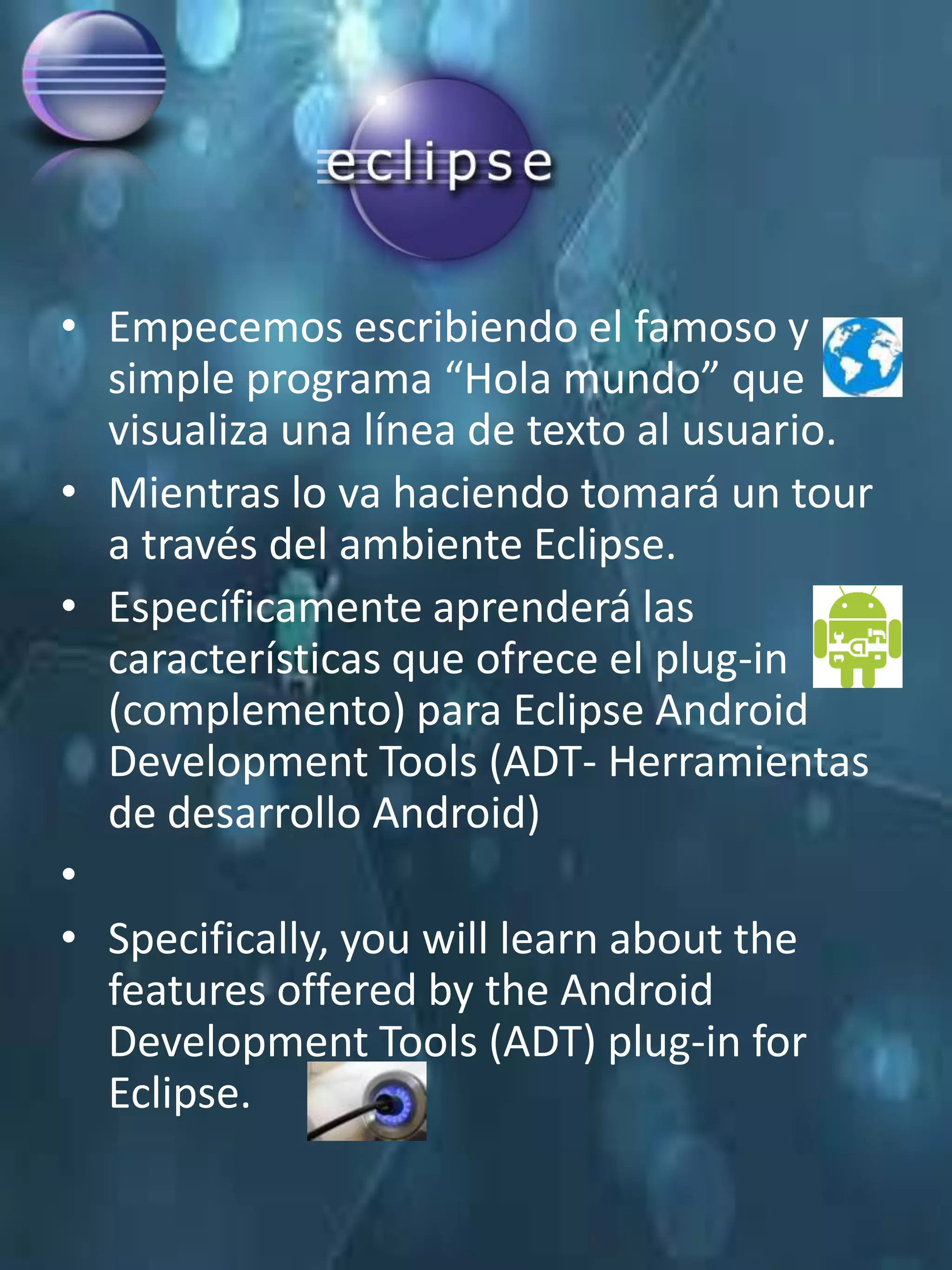 • Empecemos escribiendo el famoso y
  simple programa “Hola mundo” que
  visualiza una línea de texto al usuario.
• Mientras lo va haciendo tomará un tour
  a través del ambiente Eclipse.
• Específicamente aprenderá las
  características que ofrece el plug-in
  (complemento) para Eclipse Android
  Development Tools (ADT- Herramientas
  de desarrollo Android)
•
• Specifically, you will learn about the
  features offered by the Android
  Development Tools (ADT) plug-in for
  Eclipse.
 