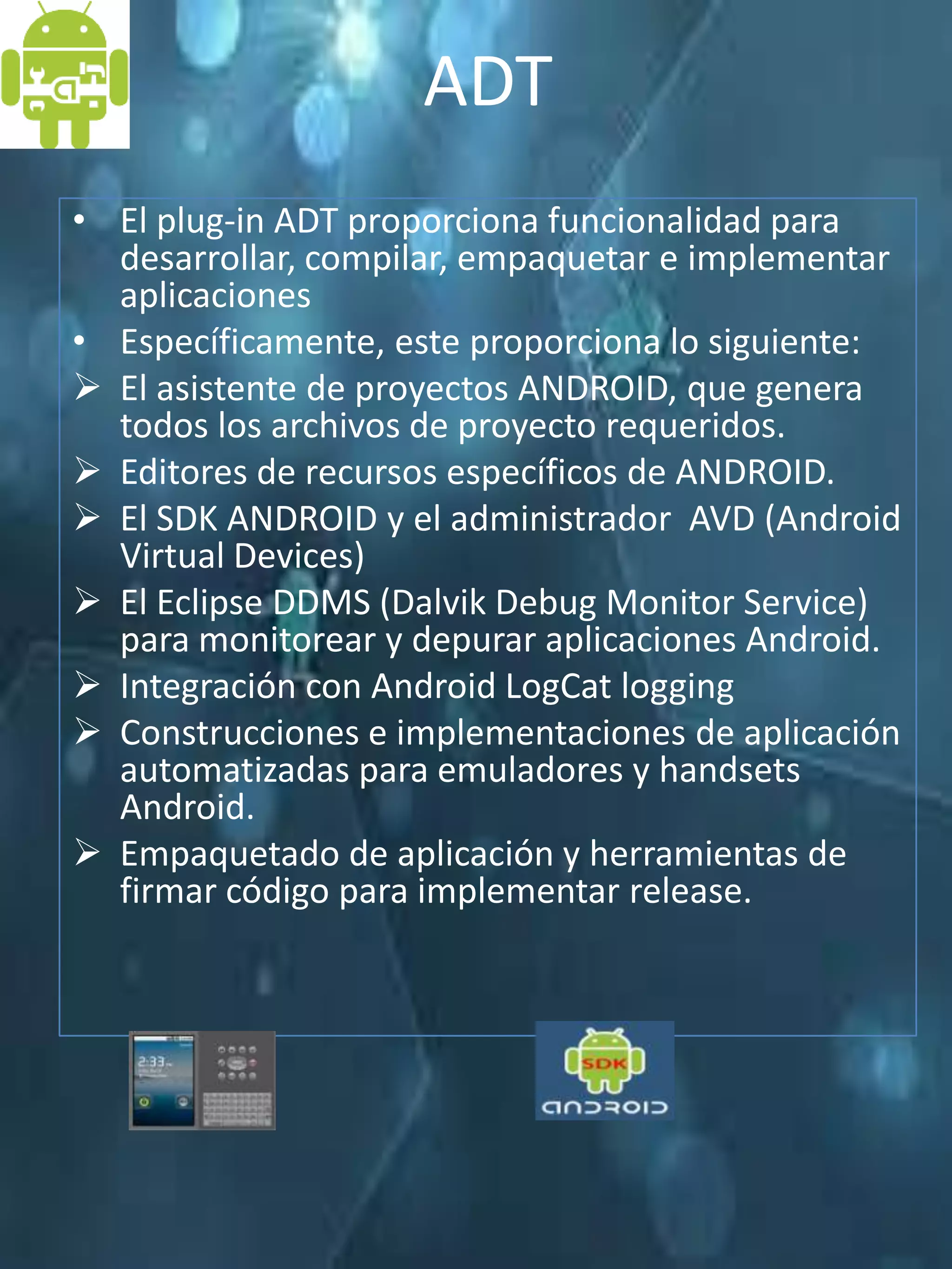 ADT
• El plug-in ADT proporciona funcionalidad para
  desarrollar, compilar, empaquetar e implementar
  aplicaciones
• Específicamente, este proporciona lo siguiente:
 El asistente de proyectos ANDROID, que genera
  todos los archivos de proyecto requeridos.
 Editores de recursos específicos de ANDROID.
 El SDK ANDROID y el administrador AVD (Android
  Virtual Devices)
 El Eclipse DDMS (Dalvik Debug Monitor Service)
  para monitorear y depurar aplicaciones Android.
 Integración con Android LogCat logging
 Construcciones e implementaciones de aplicación
  automatizadas para emuladores y handsets
  Android.
 Empaquetado de aplicación y herramientas de
  firmar código para implementar release.
 