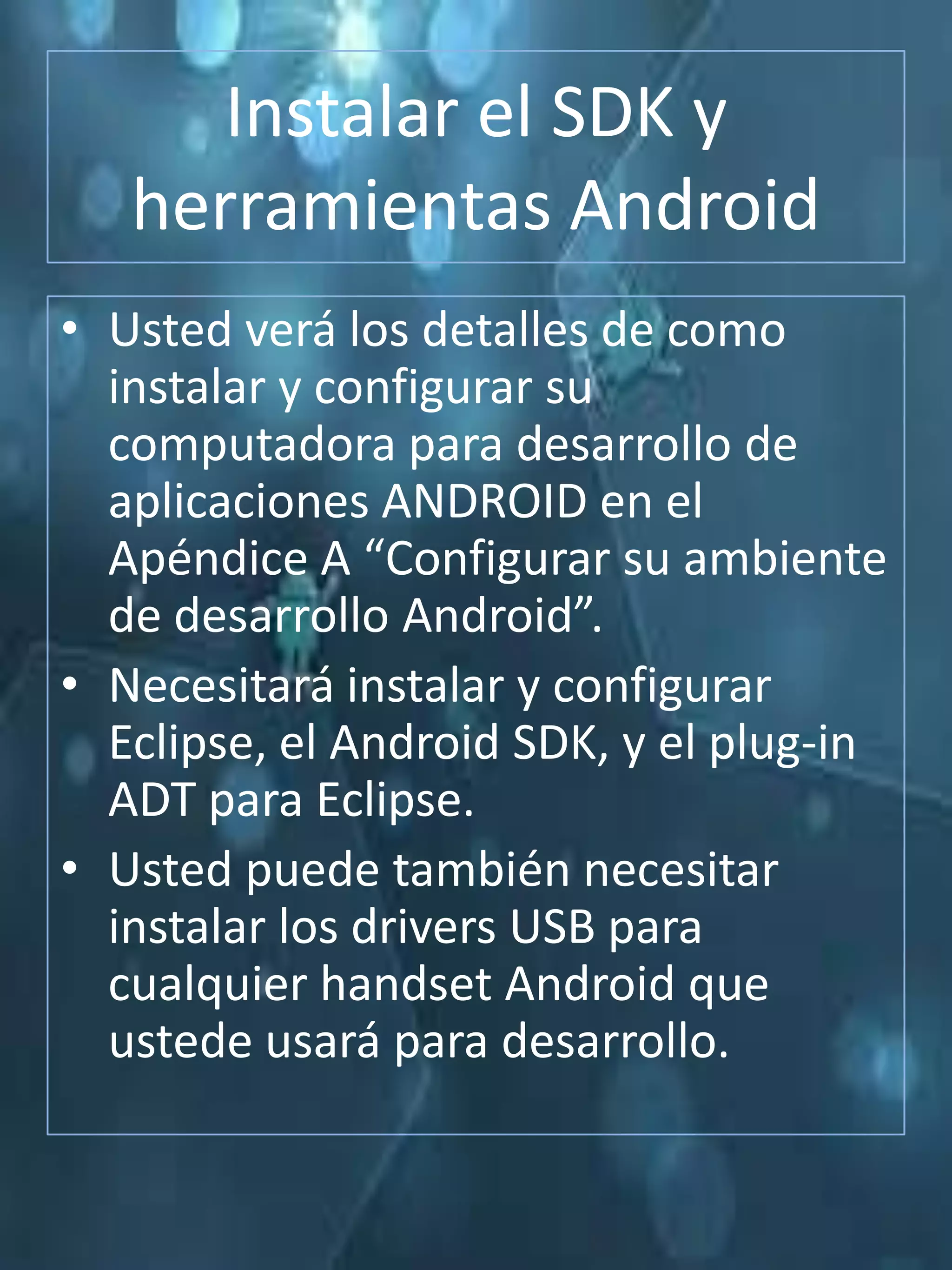 Instalar el SDK y
   herramientas Android
• Usted verá los detalles de como
  instalar y configurar su
  computadora para desarrollo de
  aplicaciones ANDROID en el
  Apéndice A “Configurar su ambiente
  de desarrollo Android”.
• Necesitará instalar y configurar
  Eclipse, el Android SDK, y el plug-in
  ADT para Eclipse.
• Usted puede también necesitar
  instalar los drivers USB para
  cualquier handset Android que
  ustede usará para desarrollo.
 