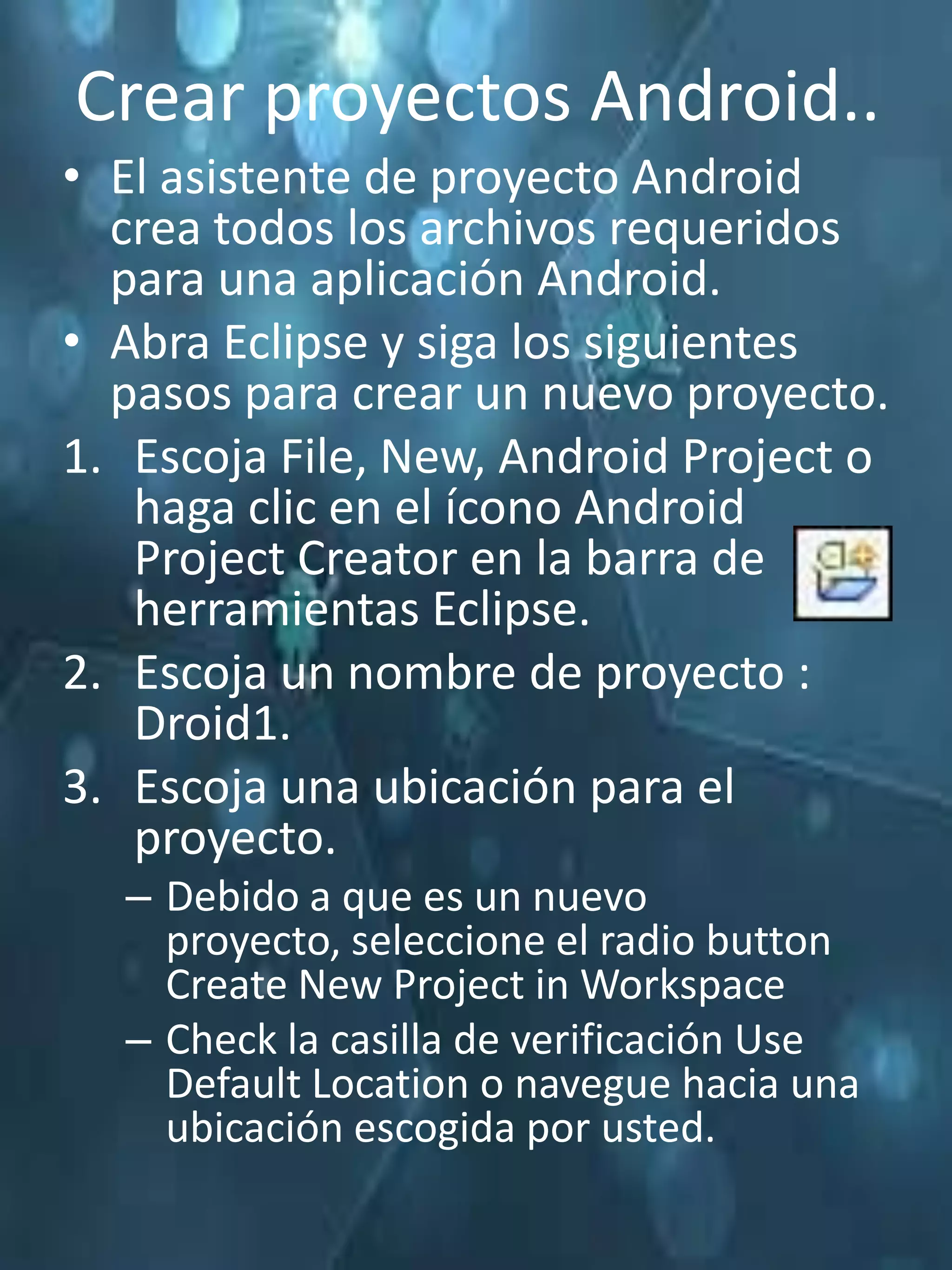 Crear proyectos Android..
• El asistente de proyecto Android
  crea todos los archivos requeridos
  para una aplicación Android.
• Abra Eclipse y siga los siguientes
  pasos para crear un nuevo proyecto.
1. Escoja File, New, Android Project o
   haga clic en el ícono Android
   Project Creator en la barra de
   herramientas Eclipse.
2. Escoja un nombre de proyecto :
   Droid1.
3. Escoja una ubicación para el
   proyecto.
  – Debido a que es un nuevo
    proyecto, seleccione el radio button
    Create New Project in Workspace
  – Check la casilla de verificación Use
    Default Location o navegue hacia una
    ubicación escogida por usted.
 