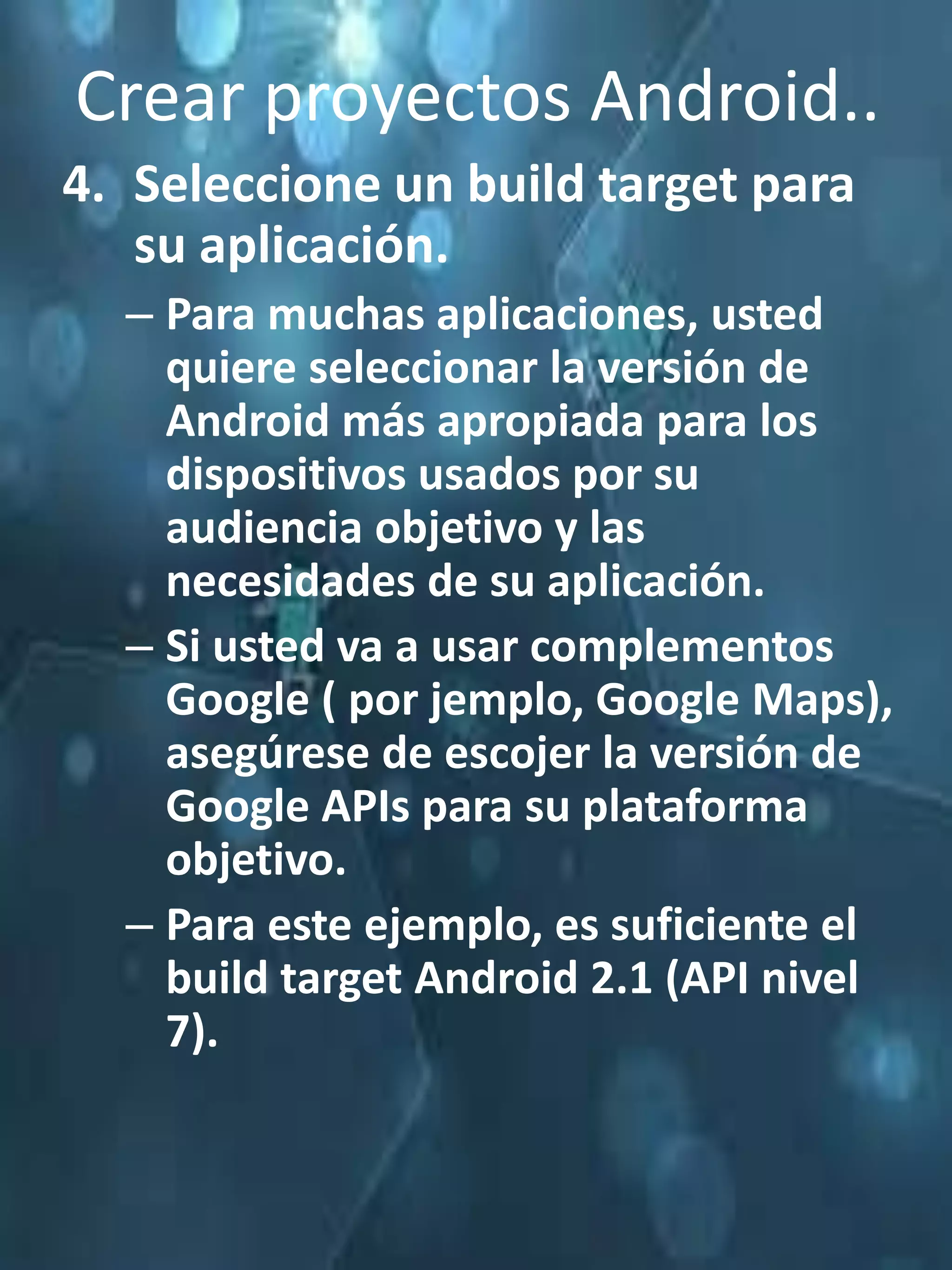 Crear proyectos Android..
4. Seleccione un build target para
   su aplicación.
  – Para muchas aplicaciones, usted
    quiere seleccionar la versión de
    Android más apropiada para los
    dispositivos usados por su
    audiencia objetivo y las
    necesidades de su aplicación.
  – Si usted va a usar complementos
    Google ( por jemplo, Google Maps),
    asegúrese de escojer la versión de
    Google APIs para su plataforma
    objetivo.
  – Para este ejemplo, es suficiente el
    build target Android 2.1 (API nivel
    7).
 