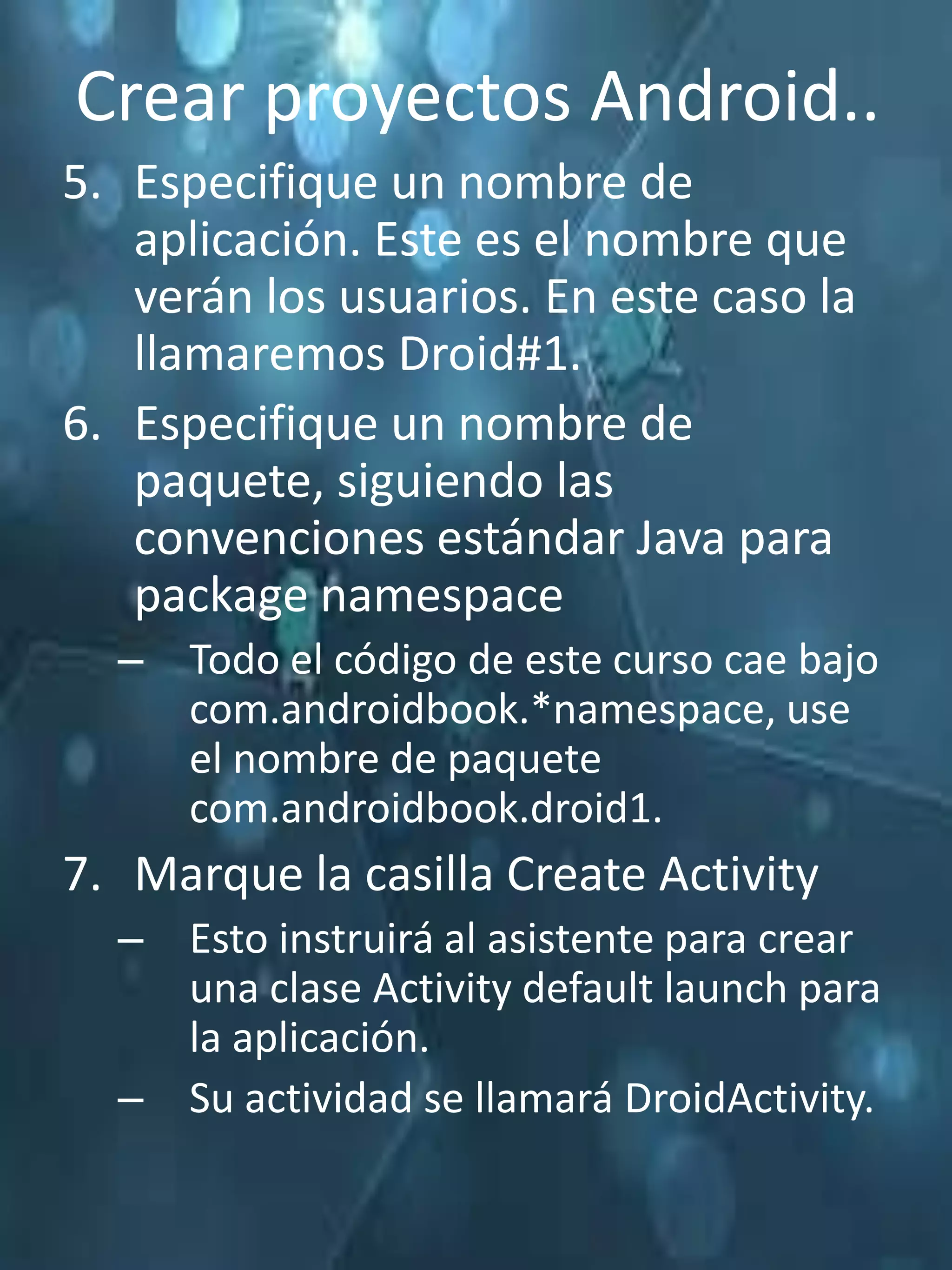 Crear proyectos Android..
5. Especifique un nombre de
   aplicación. Este es el nombre que
   verán los usuarios. En este caso la
   llamaremos Droid#1.
6. Especifique un nombre de
   paquete, siguiendo las
   convenciones estándar Java para
   package namespace
  – Todo el código de este curso cae bajo
    com.androidbook.*namespace, use
    el nombre de paquete
    com.androidbook.droid1.
7. Marque la casilla Create Activity
  – Esto instruirá al asistente para crear
    una clase Activity default launch para
    la aplicación.
  – Su actividad se llamará DroidActivity.
 