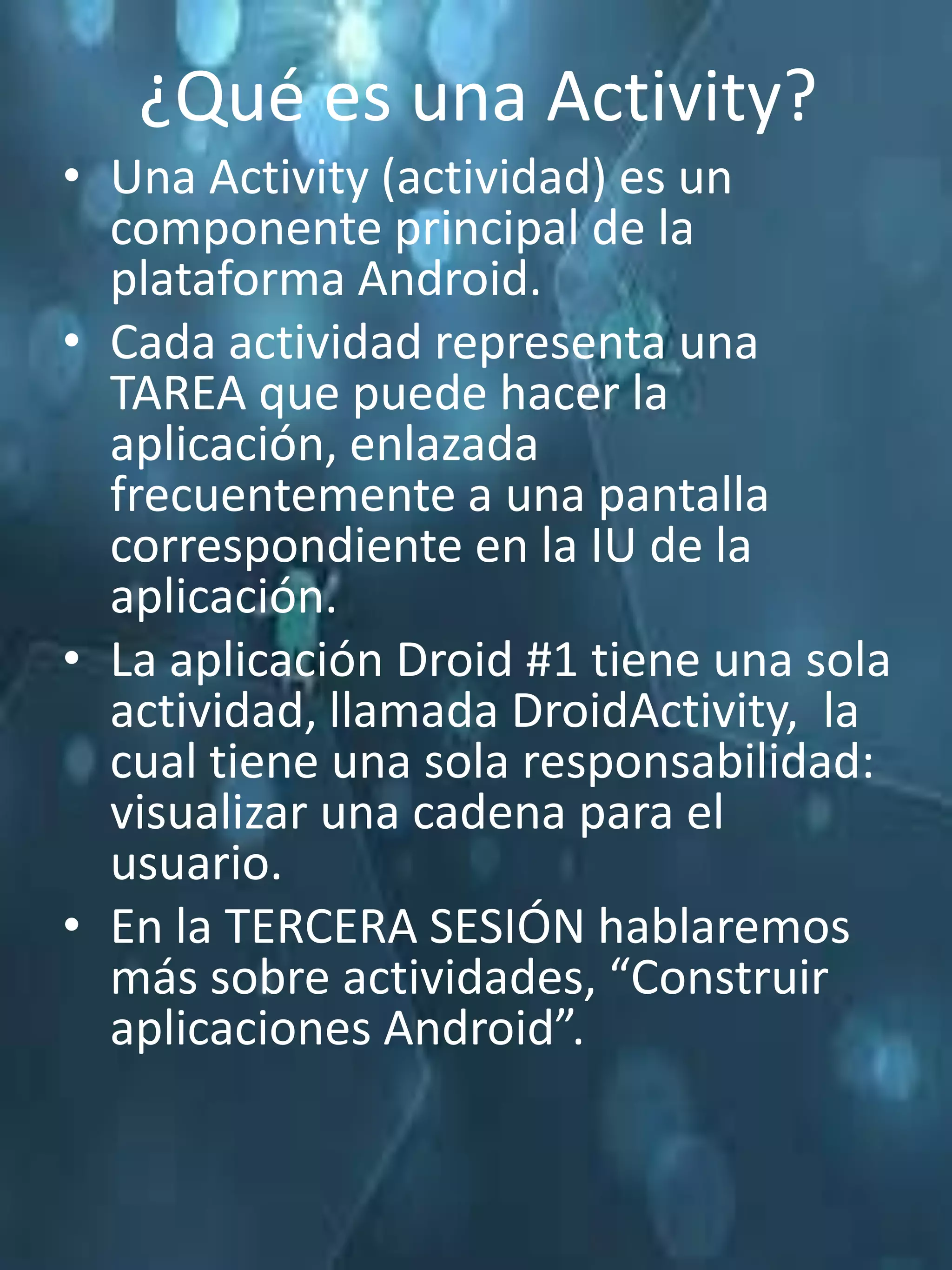 ¿Qué es una Activity?
• Una Activity (actividad) es un
  componente principal de la
  plataforma Android.
• Cada actividad representa una
  TAREA que puede hacer la
  aplicación, enlazada
  frecuentemente a una pantalla
  correspondiente en la IU de la
  aplicación.
• La aplicación Droid #1 tiene una sola
  actividad, llamada DroidActivity, la
  cual tiene una sola responsabilidad:
  visualizar una cadena para el
  usuario.
• En la TERCERA SESIÓN hablaremos
  más sobre actividades, “Construir
  aplicaciones Android”.
 