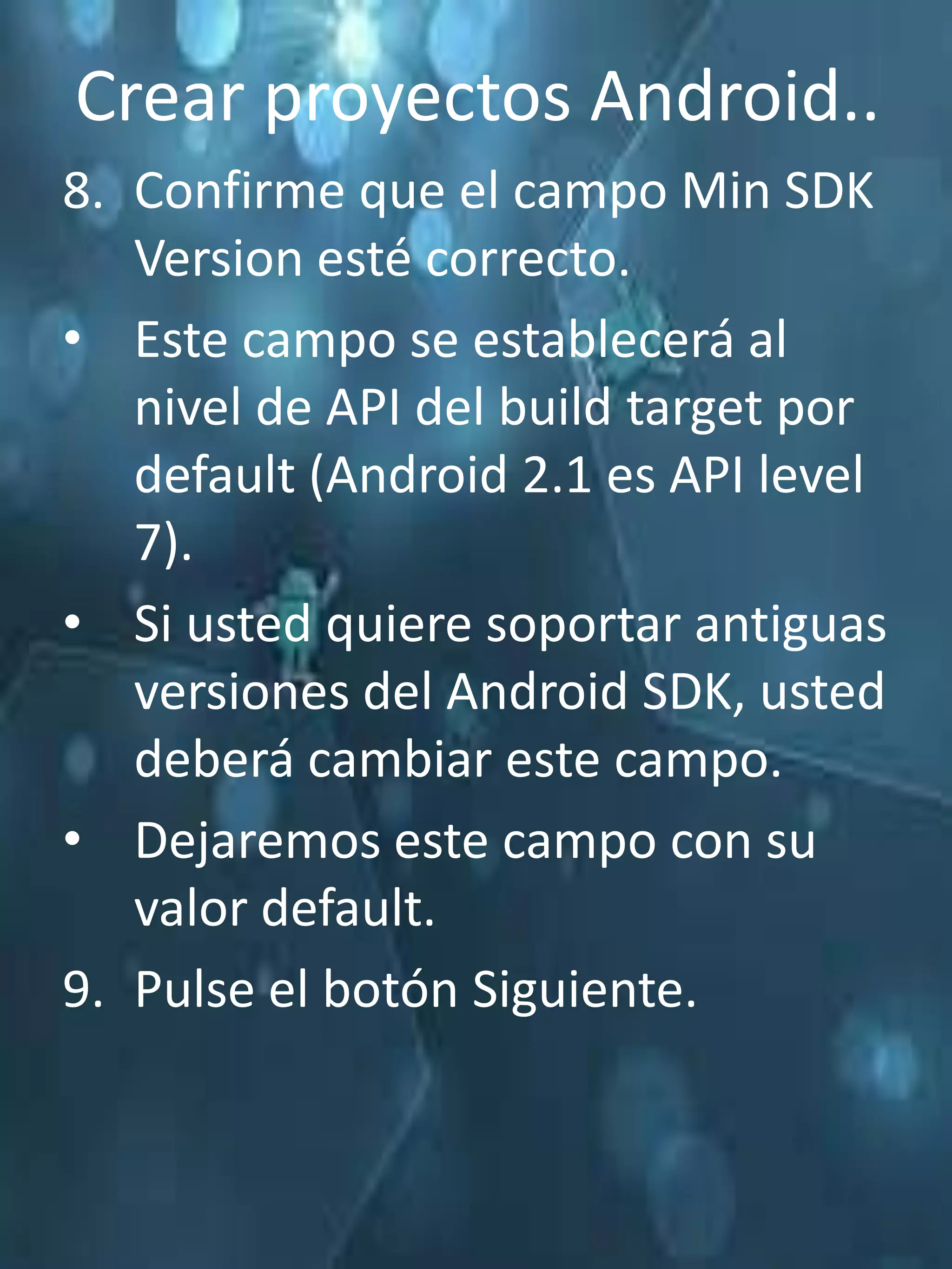 Crear proyectos Android..
8. Confirme que el campo Min SDK
   Version esté correcto.
• Este campo se establecerá al
   nivel de API del build target por
   default (Android 2.1 es API level
   7).
• Si usted quiere soportar antiguas
   versiones del Android SDK, usted
   deberá cambiar este campo.
• Dejaremos este campo con su
   valor default.
9. Pulse el botón Siguiente.
 