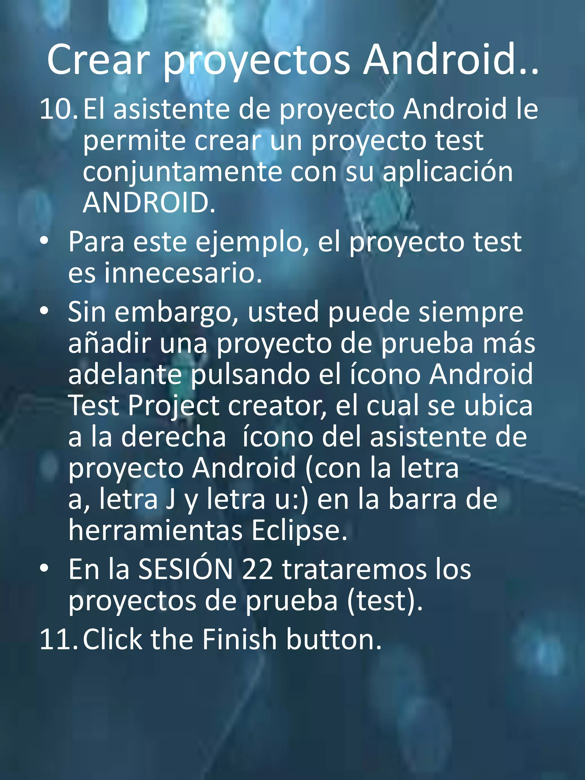 Crear proyectos Android..
10.El asistente de proyecto Android le
   permite crear un proyecto test
   conjuntamente con su aplicación
   ANDROID.
• Para este ejemplo, el proyecto test
  es innecesario.
• Sin embargo, usted puede siempre
  añadir una proyecto de prueba más
  adelante pulsando el ícono Android
  Test Project creator, el cual se ubica
  a la derecha ícono del asistente de
  proyecto Android (con la letra
  a, letra J y letra u:) en la barra de
  herramientas Eclipse.
• En la SESIÓN 22 trataremos los
  proyectos de prueba (test).
11.Click the Finish button.
 