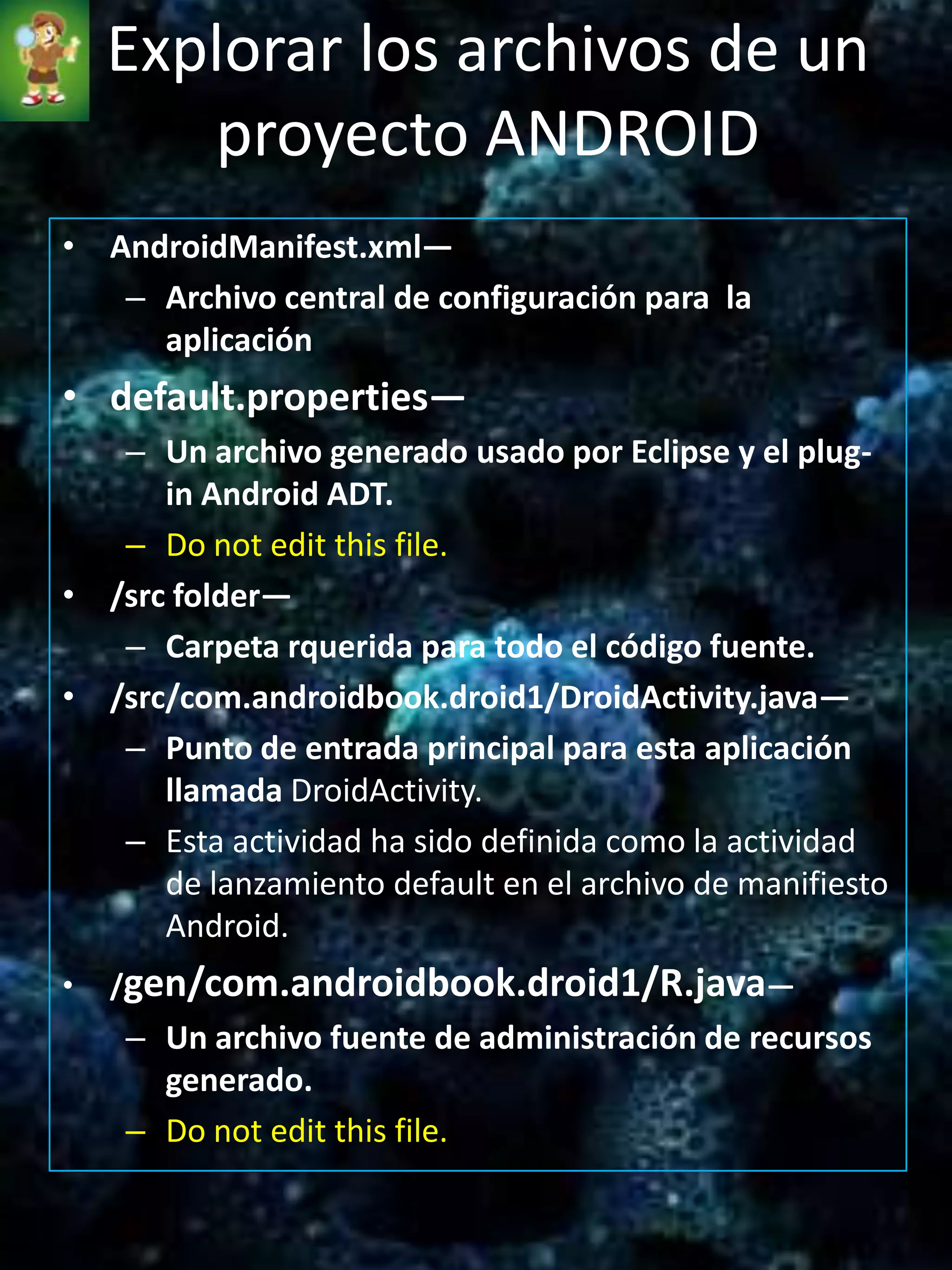 Explorar los archivos de un
       proyecto ANDROID
• AndroidManifest.xml—
   – Archivo central de configuración para la
     aplicación
• default.properties—
   – Un archivo generado usado por Eclipse y el plug-
      in Android ADT.
   – Do not edit this file.
• /src folder—
   – Carpeta rquerida para todo el código fuente.
• /src/com.androidbook.droid1/DroidActivity.java—
   – Punto de entrada principal para esta aplicación
      llamada DroidActivity.
   – Esta actividad ha sido definida como la actividad
      de lanzamiento default en el archivo de manifiesto
      Android.
•   /gen/com.androidbook.droid1/R.java—
    – Un archivo fuente de administración de recursos
      generado.
    – Do not edit this file.
 
