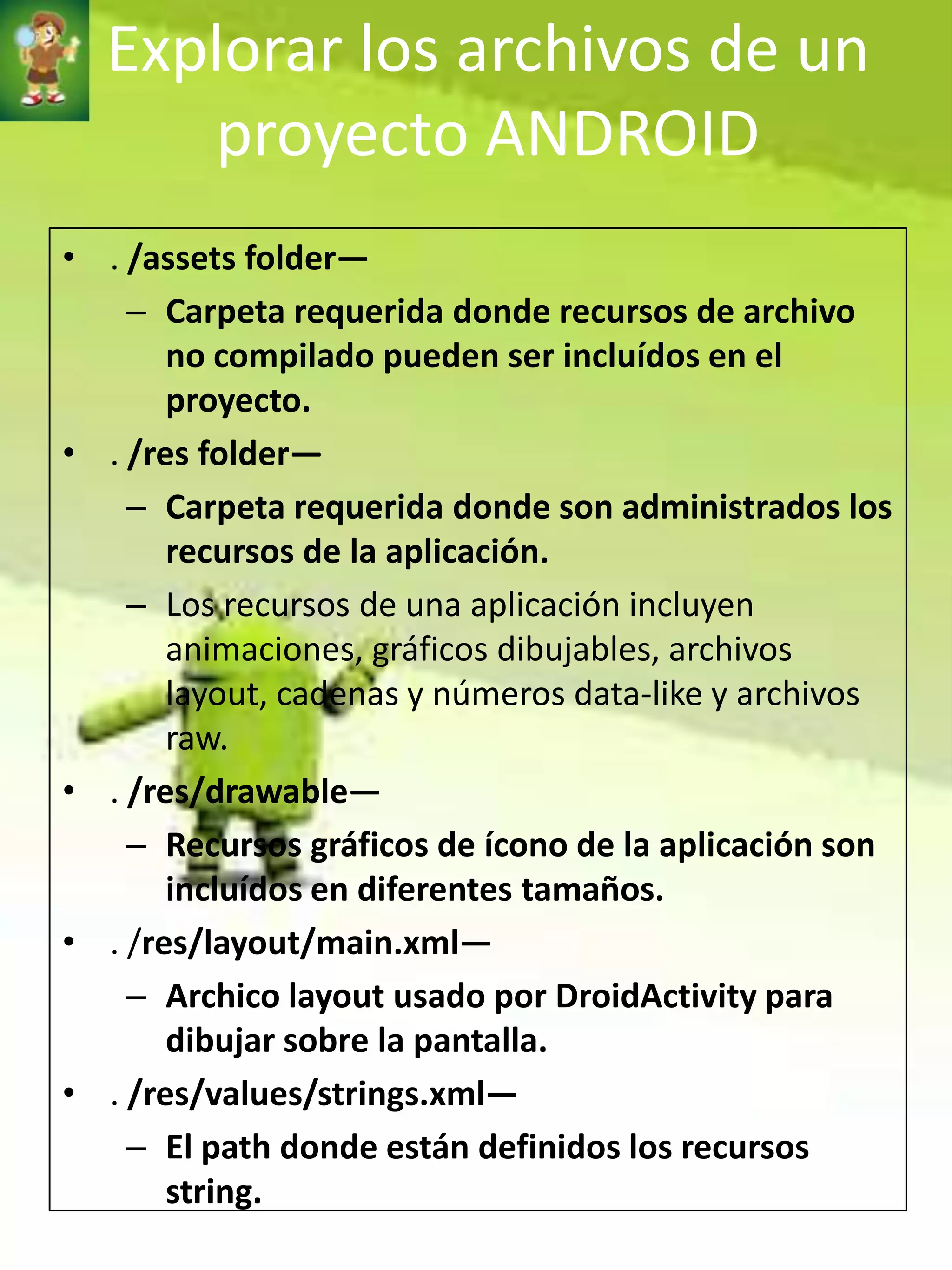 Explorar los archivos de un
     proyecto ANDROID
• . /assets folder—
    – Carpeta requerida donde recursos de archivo
       no compilado pueden ser incluídos en el
       proyecto.
• . /res folder—
    – Carpeta requerida donde son administrados los
       recursos de la aplicación.
    – Los recursos de una aplicación incluyen
       animaciones, gráficos dibujables, archivos
       layout, cadenas y números data-like y archivos
       raw.
• . /res/drawable—
    – Recursos gráficos de ícono de la aplicación son
       incluídos en diferentes tamaños.
• . /res/layout/main.xml—
    – Archico layout usado por DroidActivity para
       dibujar sobre la pantalla.
• . /res/values/strings.xml—
    – El path donde están definidos los recursos
       string.
 