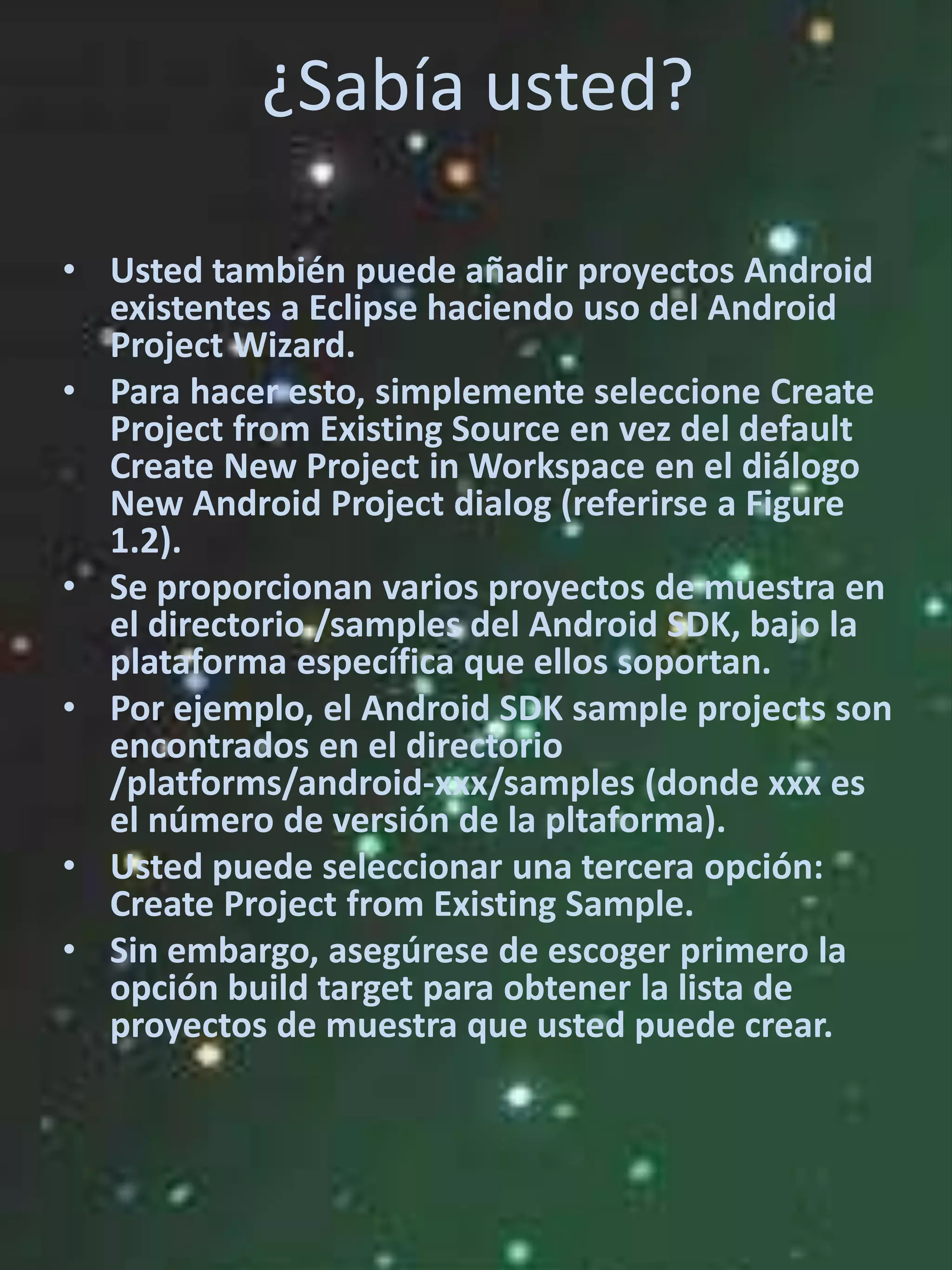 ¿Sabía usted?

• Usted también puede añadir proyectos Android
  existentes a Eclipse haciendo uso del Android
  Project Wizard.
• Para hacer esto, simplemente seleccione Create
  Project from Existing Source en vez del default
  Create New Project in Workspace en el diálogo
  New Android Project dialog (referirse a Figure
  1.2).
• Se proporcionan varios proyectos de muestra en
  el directorio /samples del Android SDK, bajo la
  plataforma específica que ellos soportan.
• Por ejemplo, el Android SDK sample projects son
  encontrados en el directorio
  /platforms/android-xxx/samples (donde xxx es
  el número de versión de la pltaforma).
• Usted puede seleccionar una tercera opción:
  Create Project from Existing Sample.
• Sin embargo, asegúrese de escoger primero la
  opción build target para obtener la lista de
  proyectos de muestra que usted puede crear.
 