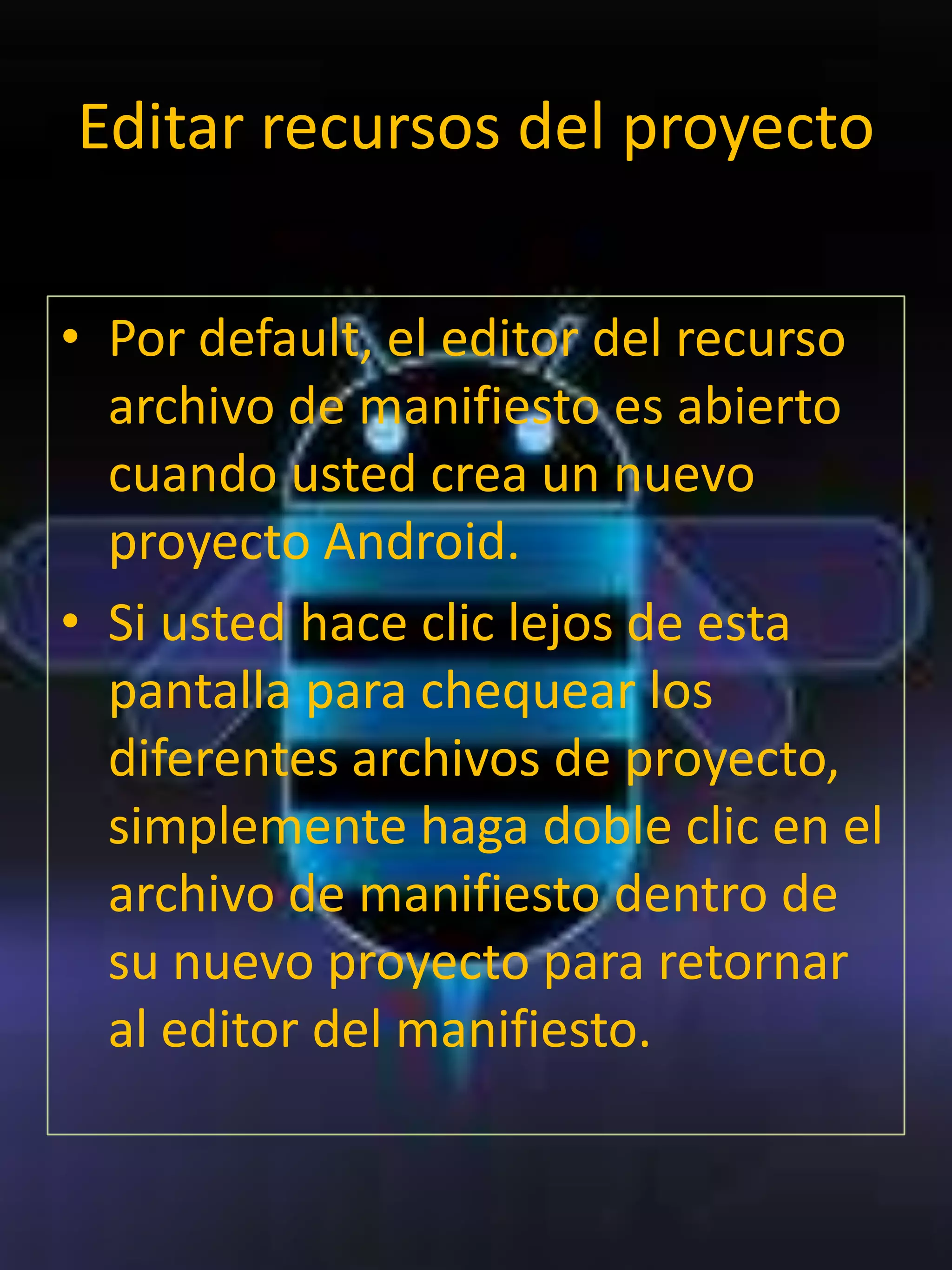 Editar recursos del proyecto

• Por default, el editor del recurso
  archivo de manifiesto es abierto
  cuando usted crea un nuevo
  proyecto Android.
• Si usted hace clic lejos de esta
  pantalla para chequear los
  diferentes archivos de proyecto,
  simplemente haga doble clic en el
  archivo de manifiesto dentro de
  su nuevo proyecto para retornar
  al editor del manifiesto.
 