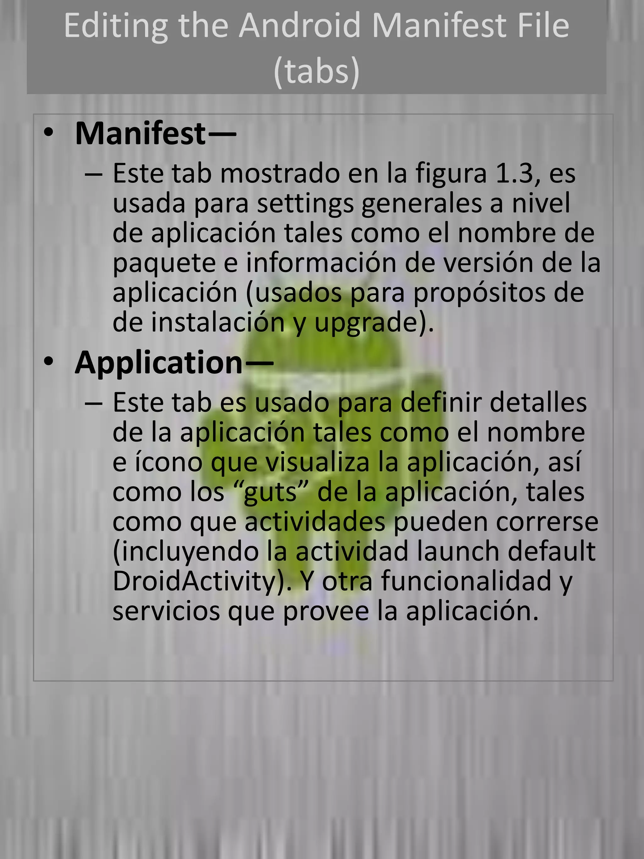 Editing the Android Manifest File
               (tabs)
• Manifest—
  – Este tab mostrado en la figura 1.3, es
    usada para settings generales a nivel
    de aplicación tales como el nombre de
    paquete e información de versión de la
    aplicación (usados para propósitos de
    de instalación y upgrade).
• Application—
  – Este tab es usado para definir detalles
    de la aplicación tales como el nombre
    e ícono que visualiza la aplicación, así
    como los “guts” de la aplicación, tales
    como que actividades pueden correrse
    (incluyendo la actividad launch default
    DroidActivity). Y otra funcionalidad y
    servicios que provee la aplicación.
 