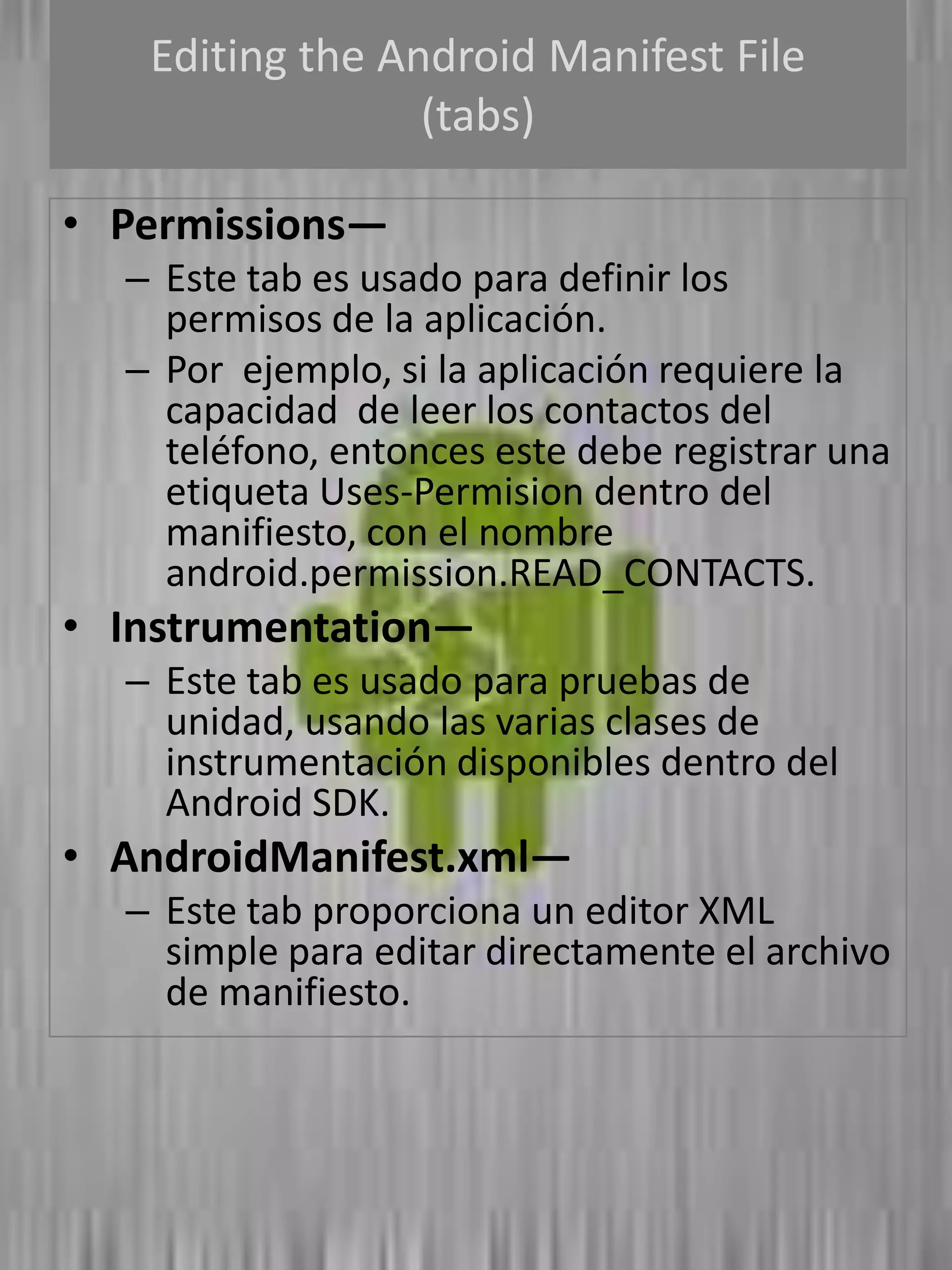 Editing the Android Manifest File
                 (tabs)

• Permissions—
  – Este tab es usado para definir los
    permisos de la aplicación.
  – Por ejemplo, si la aplicación requiere la
    capacidad de leer los contactos del
    teléfono, entonces este debe registrar una
    etiqueta Uses-Permision dentro del
    manifiesto, con el nombre
    android.permission.READ_CONTACTS.
• Instrumentation—
  – Este tab es usado para pruebas de
    unidad, usando las varias clases de
    instrumentación disponibles dentro del
    Android SDK.
• AndroidManifest.xml—
  – Este tab proporciona un editor XML
    simple para editar directamente el archivo
    de manifiesto.
 
