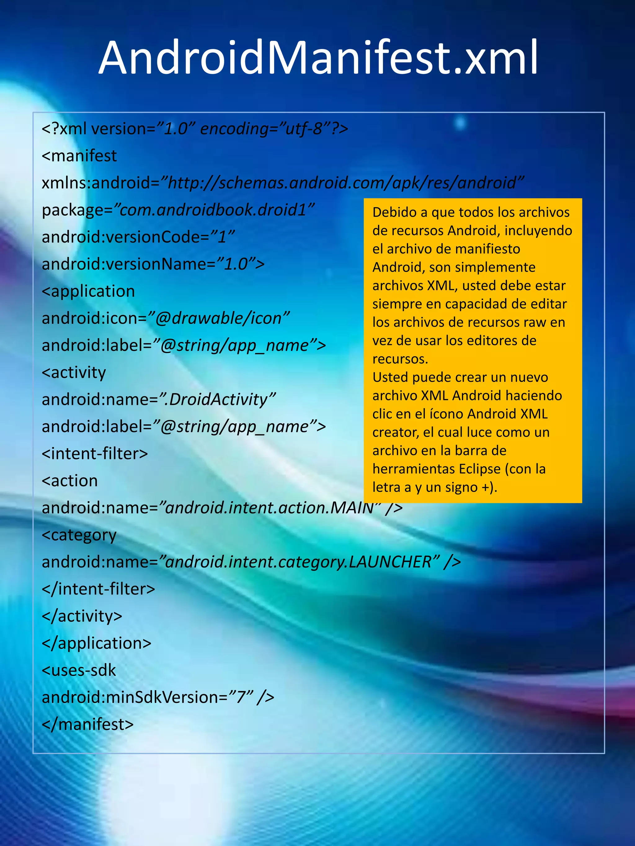 AndroidManifest.xml
<?xml version=”1.0” encoding=”utf-8”?>
<manifest
xmlns:android=”http://schemas.android.com/apk/res/android”
package=”com.androidbook.droid1”        Debido a que todos los archivos
android:versionCode=”1”                 de recursos Android, incluyendo
                                        el archivo de manifiesto
android:versionName=”1.0”>              Android, son simplemente
<application                            archivos XML, usted debe estar
                                        siempre en capacidad de editar
android:icon=”@drawable/icon”           los archivos de recursos raw en
android:label=”@string/app_name”>       vez de usar los editores de
                                        recursos.
<activity                               Usted puede crear un nuevo
android:name=”.DroidActivity”           archivo XML Android haciendo
                                        clic en el ícono Android XML
android:label=”@string/app_name”>       creator, el cual luce como un
<intent-filter>                         archivo en la barra de
                                        herramientas Eclipse (con la
<action                                 letra a y un signo +).
android:name=”android.intent.action.MAIN” />
<category
android:name=”android.intent.category.LAUNCHER” />
</intent-filter>
</activity>
</application>
<uses-sdk
android:minSdkVersion=”7” />
</manifest>
 