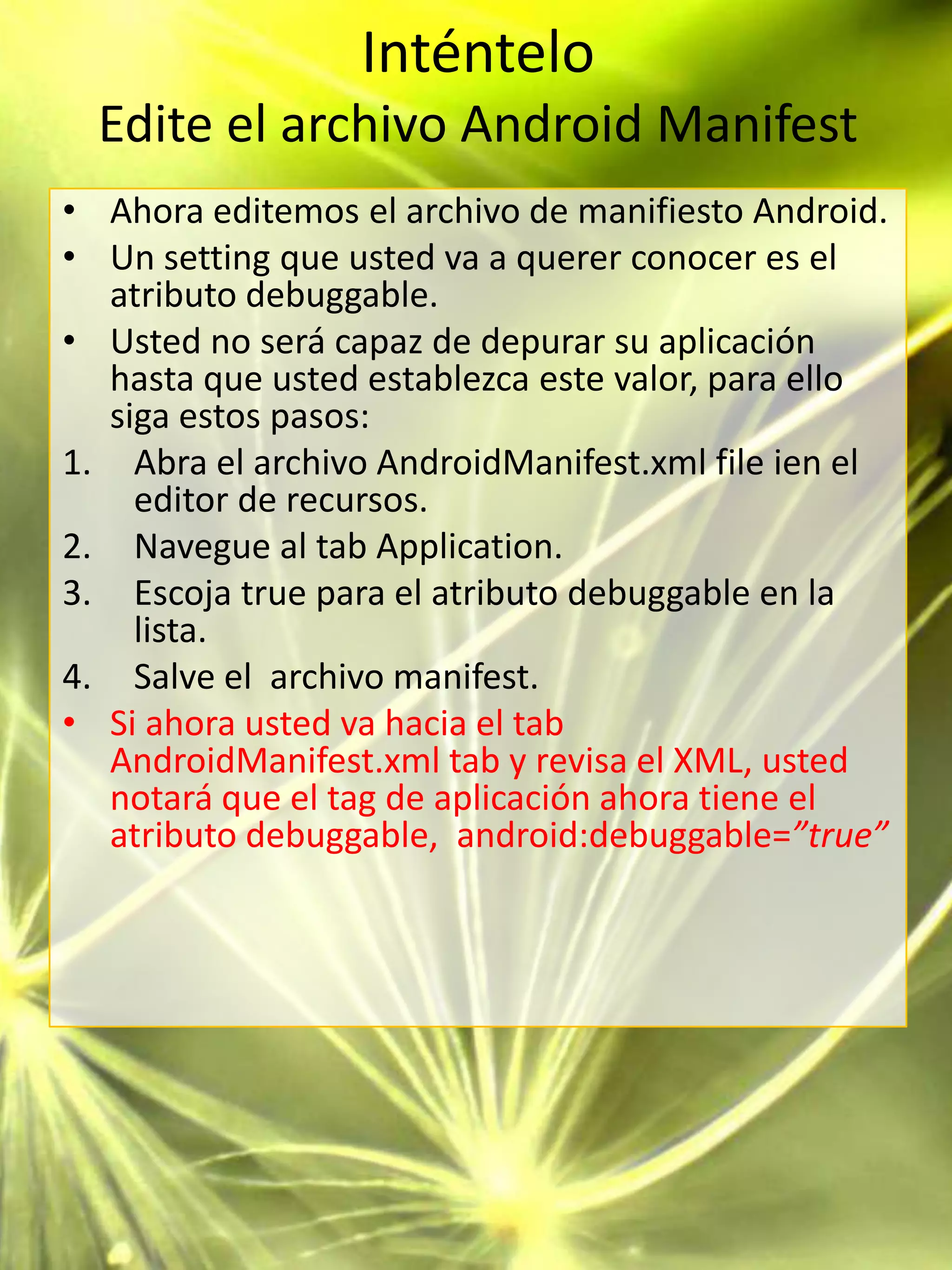 Inténtelo
  Edite el archivo Android Manifest
• Ahora editemos el archivo de manifiesto Android.
• Un setting que usted va a querer conocer es el
  atributo debuggable.
• Usted no será capaz de depurar su aplicación
  hasta que usted establezca este valor, para ello
  siga estos pasos:
1. Abra el archivo AndroidManifest.xml file ien el
    editor de recursos.
2. Navegue al tab Application.
3. Escoja true para el atributo debuggable en la
    lista.
4. Salve el archivo manifest.
• Si ahora usted va hacia el tab
  AndroidManifest.xml tab y revisa el XML, usted
  notará que el tag de aplicación ahora tiene el
  atributo debuggable, android:debuggable=”true”
 