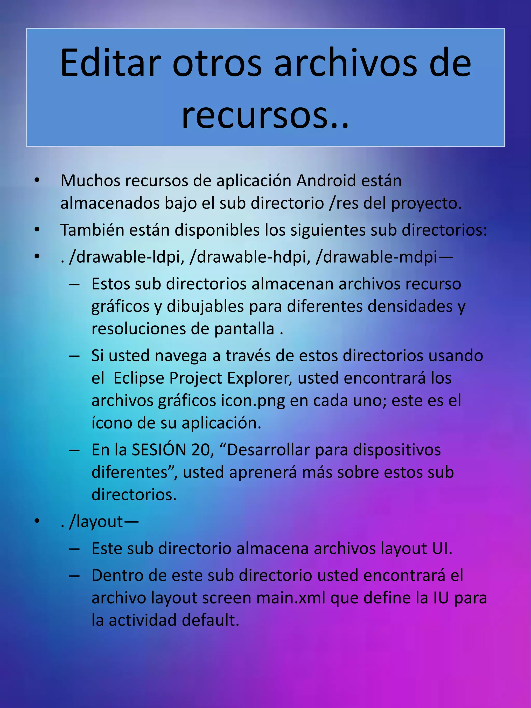 Editar otros archivos de
           recursos..
•   Muchos recursos de aplicación Android están
    almacenados bajo el sub directorio /res del proyecto.
•   También están disponibles los siguientes sub directorios:
•   . /drawable-ldpi, /drawable-hdpi, /drawable-mdpi—
      – Estos sub directorios almacenan archivos recurso
         gráficos y dibujables para diferentes densidades y
         resoluciones de pantalla .
      – Si usted navega a través de estos directorios usando
         el Eclipse Project Explorer, usted encontrará los
         archivos gráficos icon.png en cada uno; este es el
         ícono de su aplicación.
      – En la SESIÓN 20, “Desarrollar para dispositivos
         diferentes”, usted aprenerá más sobre estos sub
         directorios.
•   . /layout—
      – Este sub directorio almacena archivos layout UI.
      – Dentro de este sub directorio usted encontrará el
         archivo layout screen main.xml que define la IU para
         la actividad default.
 