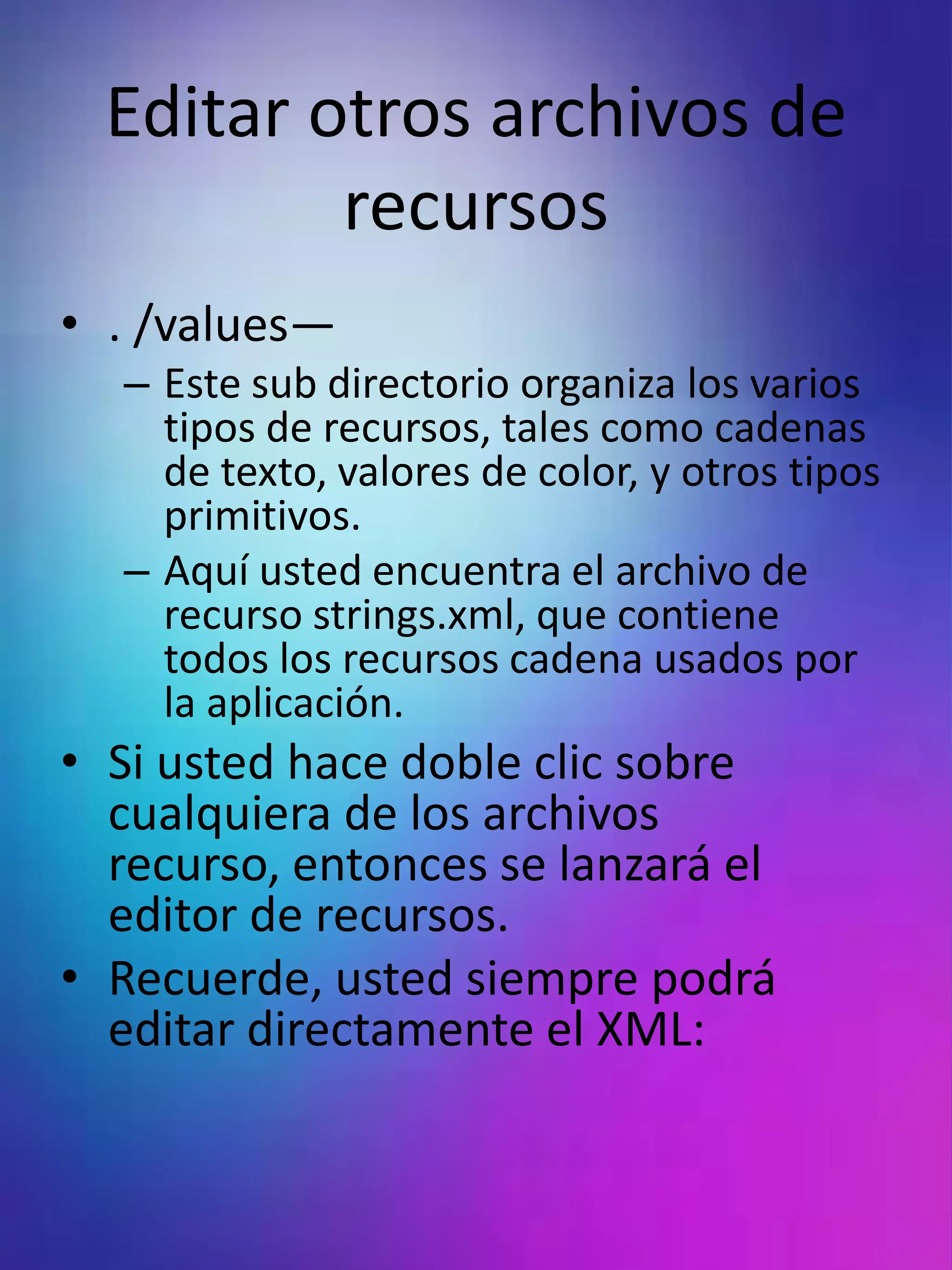 Editar otros archivos de
          recursos
• . /values—
  – Este sub directorio organiza los varios
    tipos de recursos, tales como cadenas
    de texto, valores de color, y otros tipos
    primitivos.
  – Aquí usted encuentra el archivo de
    recurso strings.xml, que contiene
    todos los recursos cadena usados por
    la aplicación.
• Si usted hace doble clic sobre
  cualquiera de los archivos
  recurso, entonces se lanzará el
  editor de recursos.
• Recuerde, usted siempre podrá
  editar directamente el XML:
 