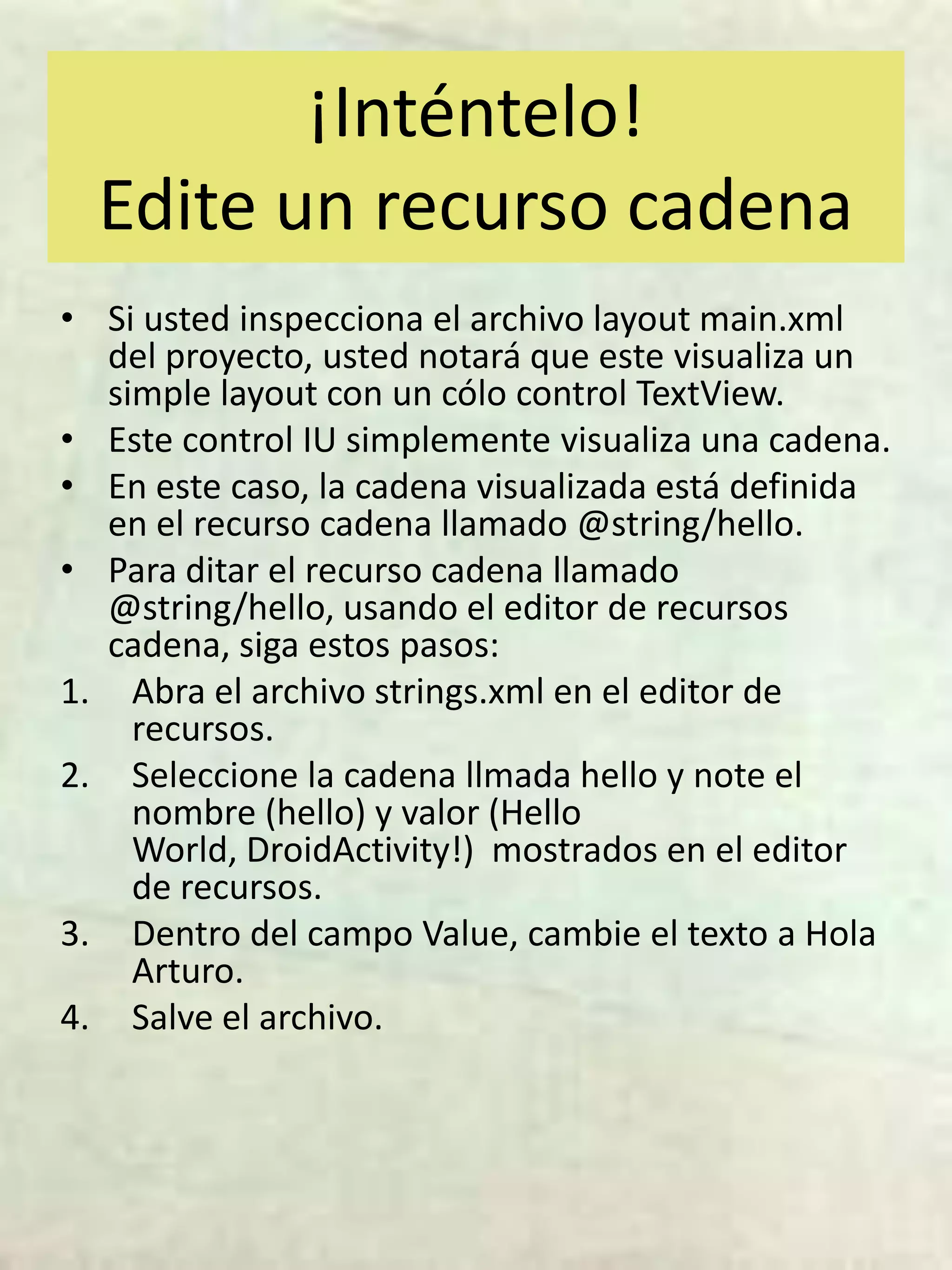 ¡Inténtelo!
  Edite un recurso cadena
• Si usted inspecciona el archivo layout main.xml
  del proyecto, usted notará que este visualiza un
  simple layout con un cólo control TextView.
• Este control IU simplemente visualiza una cadena.
• En este caso, la cadena visualizada está definida
  en el recurso cadena llamado @string/hello.
• Para ditar el recurso cadena llamado
  @string/hello, usando el editor de recursos
  cadena, siga estos pasos:
1. Abra el archivo strings.xml en el editor de
    recursos.
2. Seleccione la cadena llmada hello y note el
    nombre (hello) y valor (Hello
    World, DroidActivity!) mostrados en el editor
    de recursos.
3. Dentro del campo Value, cambie el texto a Hola
    Arturo.
4. Salve el archivo.
 