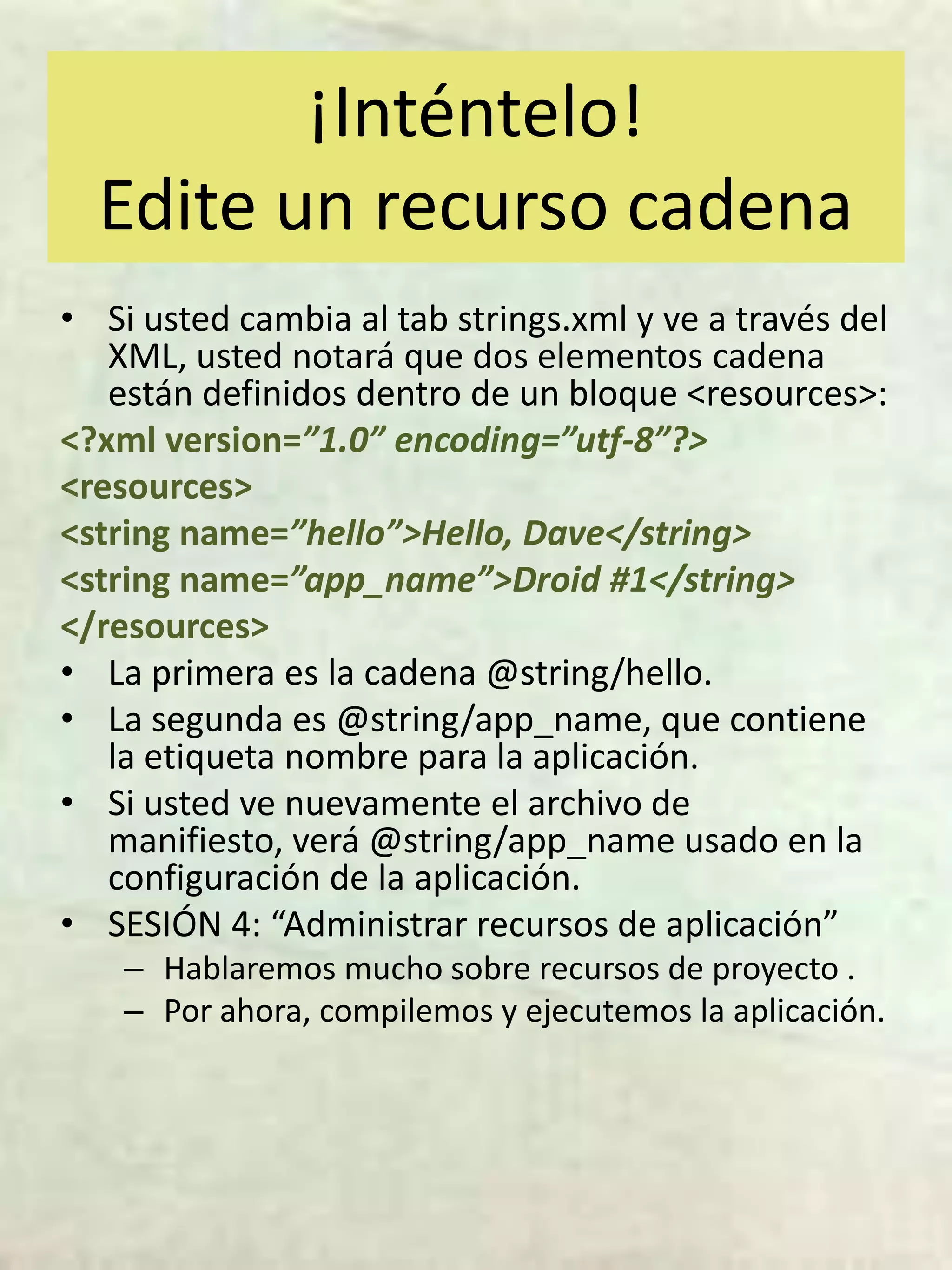 ¡Inténtelo!
  Edite un recurso cadena
• Si usted cambia al tab strings.xml y ve a través del
   XML, usted notará que dos elementos cadena
   están definidos dentro de un bloque <resources>:
<?xml version=”1.0” encoding=”utf-8”?>
<resources>
<string name=”hello”>Hello, Dave</string>
<string name=”app_name”>Droid #1</string>
</resources>
• La primera es la cadena @string/hello.
• La segunda es @string/app_name, que contiene
   la etiqueta nombre para la aplicación.
• Si usted ve nuevamente el archivo de
   manifiesto, verá @string/app_name usado en la
   configuración de la aplicación.
• SESIÓN 4: “Administrar recursos de aplicación”
    – Hablaremos mucho sobre recursos de proyecto .
    – Por ahora, compilemos y ejecutemos la aplicación.
 