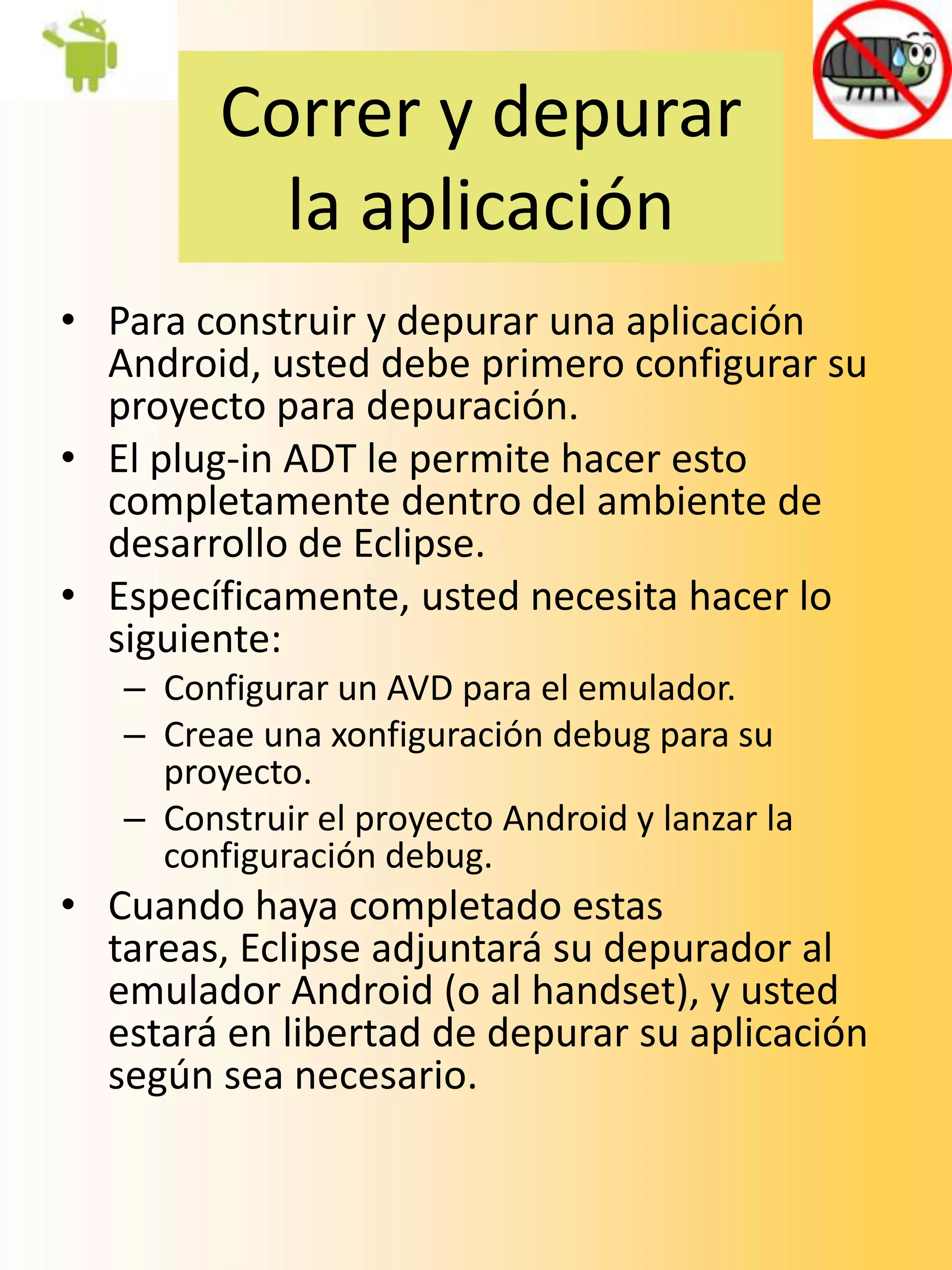Correr y depurar
           la aplicación
• Para construir y depurar una aplicación
  Android, usted debe primero configurar su
  proyecto para depuración.
• El plug-in ADT le permite hacer esto
  completamente dentro del ambiente de
  desarrollo de Eclipse.
• Específicamente, usted necesita hacer lo
  siguiente:
   – Configurar un AVD para el emulador.
   – Creae una xonfiguración debug para su
     proyecto.
   – Construir el proyecto Android y lanzar la
     configuración debug.
• Cuando haya completado estas
  tareas, Eclipse adjuntará su depurador al
  emulador Android (o al handset), y usted
  estará en libertad de depurar su aplicación
  según sea necesario.
 