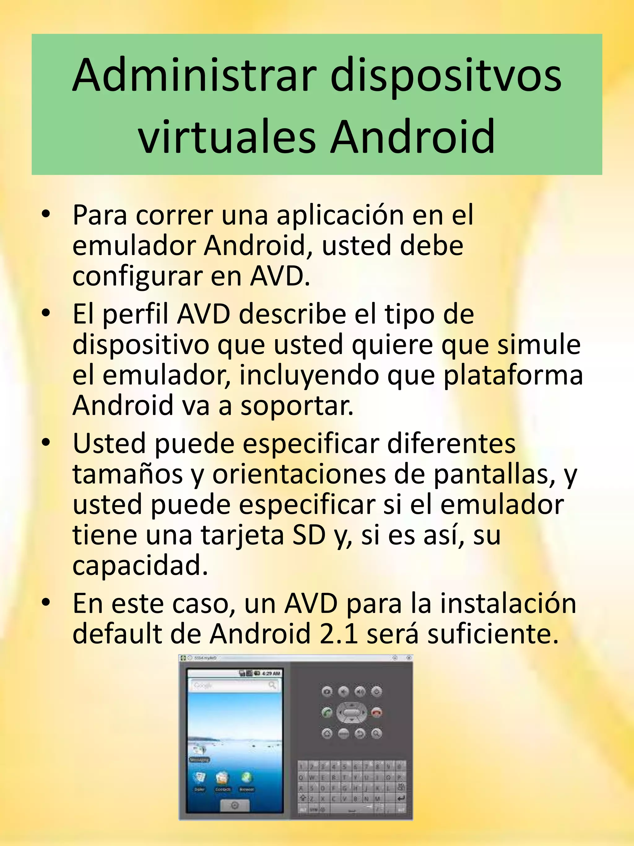 Administrar dispositvos
    virtuales Android
• Para correr una aplicación en el
  emulador Android, usted debe
  configurar en AVD.
• El perfil AVD describe el tipo de
  dispositivo que usted quiere que simule
  el emulador, incluyendo que plataforma
  Android va a soportar.
• Usted puede especificar diferentes
  tamaños y orientaciones de pantallas, y
  usted puede especificar si el emulador
  tiene una tarjeta SD y, si es así, su
  capacidad.
• En este caso, un AVD para la instalación
  default de Android 2.1 será suficiente.
 