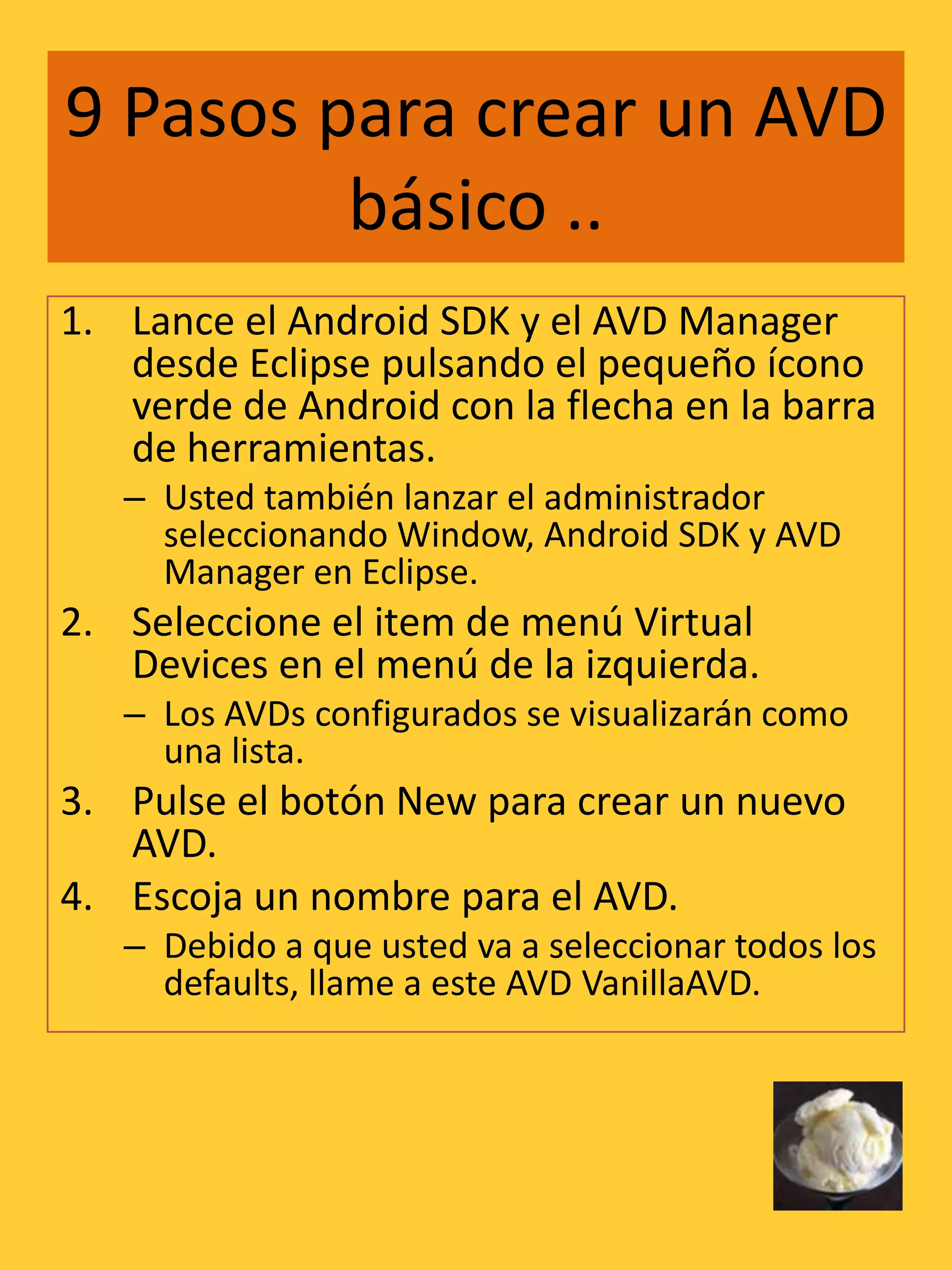 9 Pasos para crear un AVD
         básico ..
1. Lance el Android SDK y el AVD Manager
   desde Eclipse pulsando el pequeño ícono
   verde de Android con la flecha en la barra
   de herramientas.
   – Usted también lanzar el administrador
     seleccionando Window, Android SDK y AVD
     Manager en Eclipse.
2. Seleccione el item de menú Virtual
   Devices en el menú de la izquierda.
   – Los AVDs configurados se visualizarán como
     una lista.
3. Pulse el botón New para crear un nuevo
   AVD.
4. Escoja un nombre para el AVD.
   – Debido a que usted va a seleccionar todos los
     defaults, llame a este AVD VanillaAVD.
 