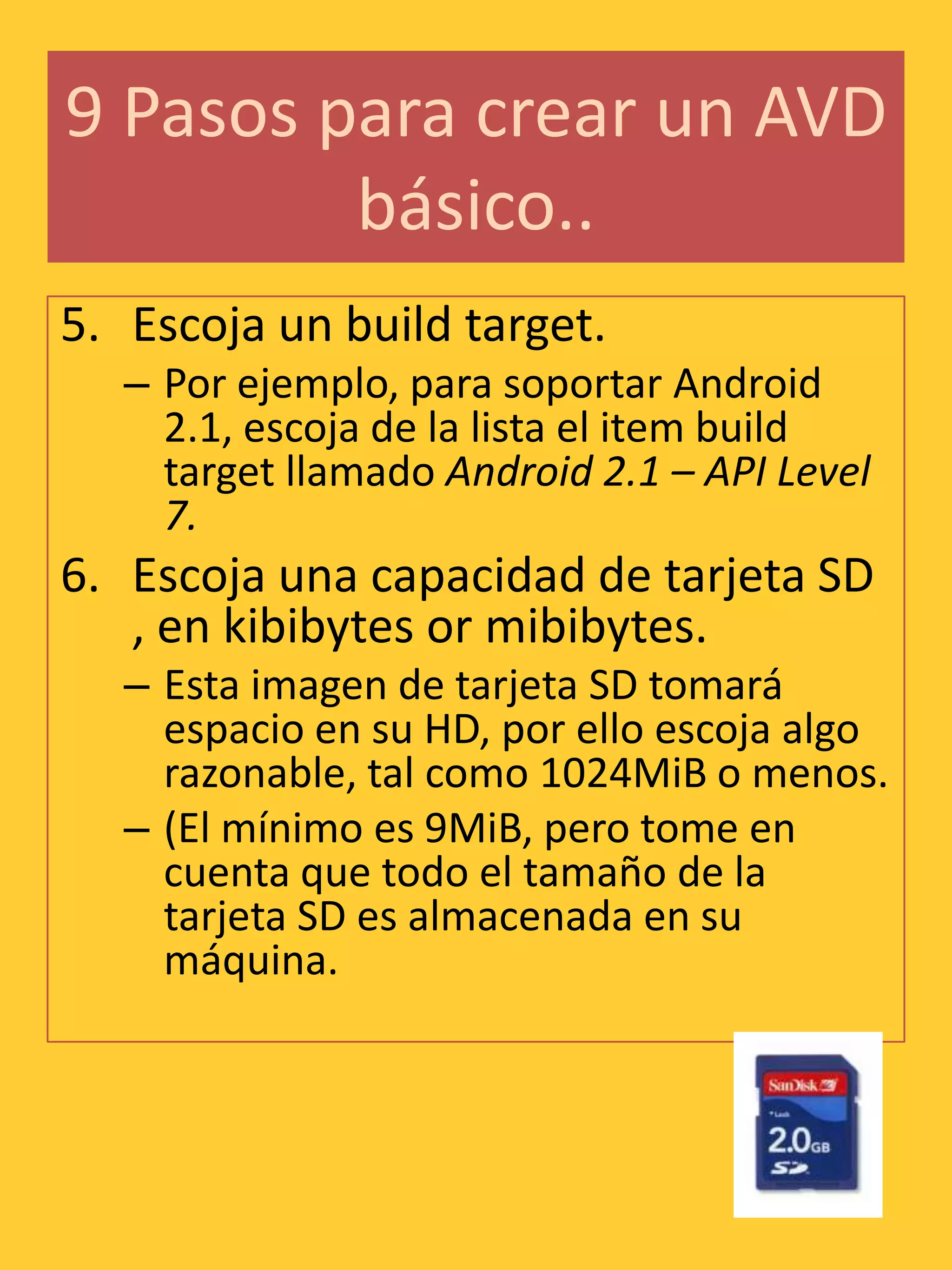 9 Pasos para crear un AVD
         básico..
5. Escoja un build target.
   – Por ejemplo, para soportar Android
     2.1, escoja de la lista el item build
     target llamado Android 2.1 – API Level
     7.
6. Escoja una capacidad de tarjeta SD
   , en kibibytes or mibibytes.
   – Esta imagen de tarjeta SD tomará
     espacio en su HD, por ello escoja algo
     razonable, tal como 1024MiB o menos.
   – (El mínimo es 9MiB, pero tome en
     cuenta que todo el tamaño de la
     tarjeta SD es almacenada en su
     máquina.
 