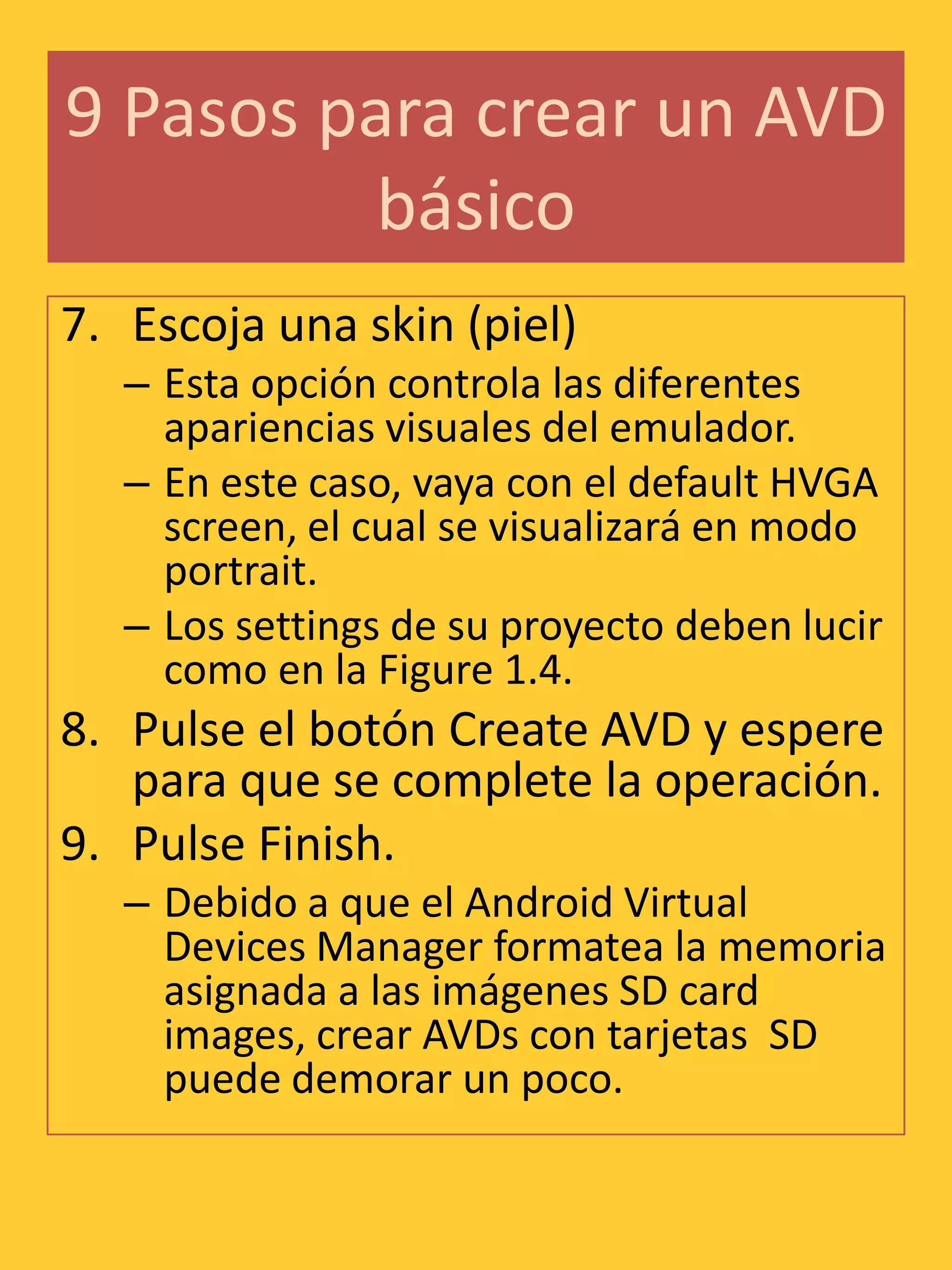 9 Pasos para crear un AVD
          básico
7. Escoja una skin (piel)
   – Esta opción controla las diferentes
     apariencias visuales del emulador.
   – En este caso, vaya con el default HVGA
     screen, el cual se visualizará en modo
     portrait.
   – Los settings de su proyecto deben lucir
     como en la Figure 1.4.
8. Pulse el botón Create AVD y espere
   para que se complete la operación.
9. Pulse Finish.
   – Debido a que el Android Virtual
     Devices Manager formatea la memoria
     asignada a las imágenes SD card
     images, crear AVDs con tarjetas SD
     puede demorar un poco.
 