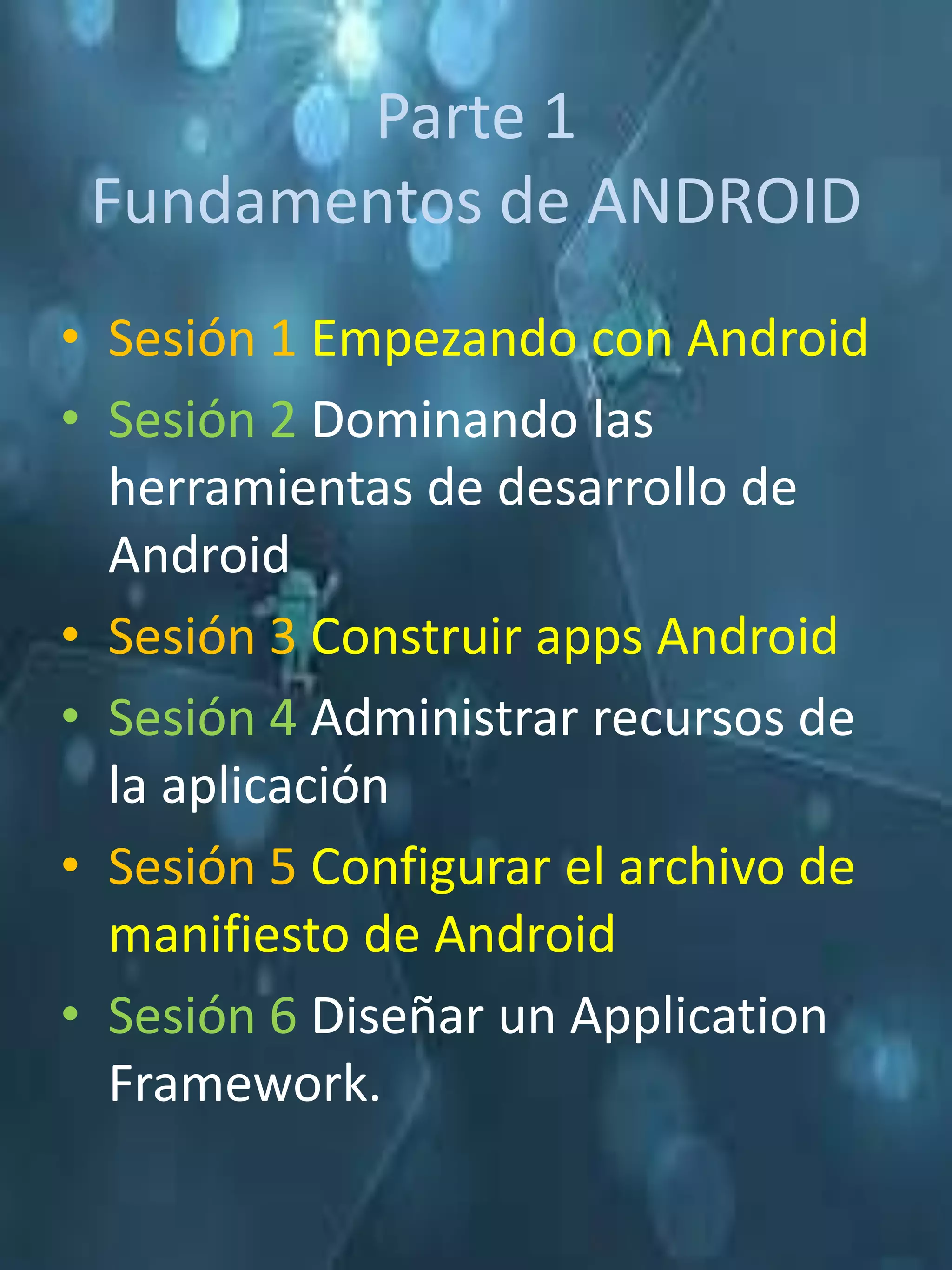Parte 1
 Fundamentos de ANDROID
• Sesión 1 Empezando con Android
• Sesión 2 Dominando las
  herramientas de desarrollo de
  Android
• Sesión 3 Construir apps Android
• Sesión 4 Administrar recursos de
  la aplicación
• Sesión 5 Configurar el archivo de
  manifiesto de Android
• Sesión 6 Diseñar un Application
  Framework.
 
