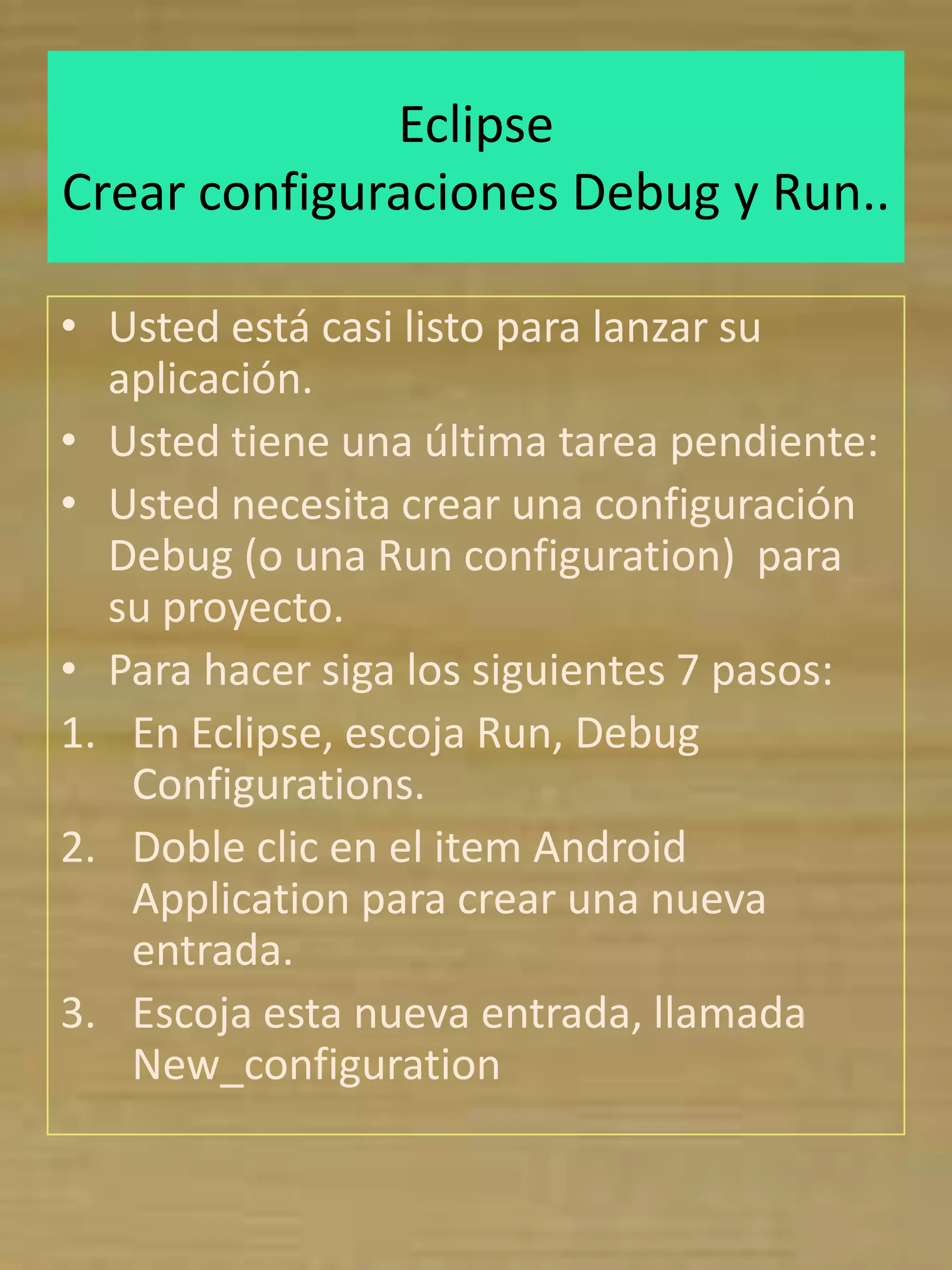 Eclipse
Crear configuraciones Debug y Run..

• Usted está casi listo para lanzar su
  aplicación.
• Usted tiene una última tarea pendiente:
• Usted necesita crear una configuración
  Debug (o una Run configuration) para
  su proyecto.
• Para hacer siga los siguientes 7 pasos:
1. En Eclipse, escoja Run, Debug
   Configurations.
2. Doble clic en el item Android
   Application para crear una nueva
   entrada.
3. Escoja esta nueva entrada, llamada
   New_configuration
 