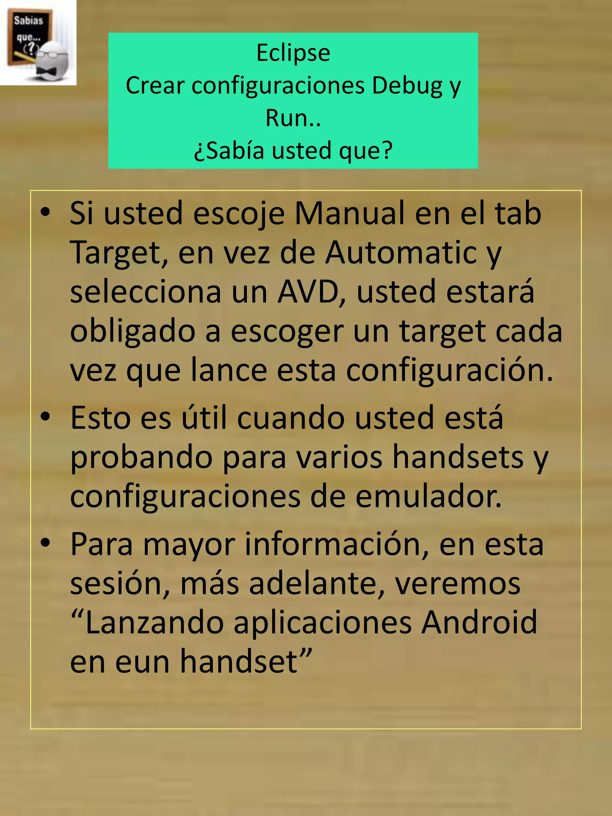 Eclipse
     Crear configuraciones Debug y
                  Run..
           ¿Sabía usted que?

• Si usted escoje Manual en el tab
  Target, en vez de Automatic y
  selecciona un AVD, usted estará
  obligado a escoger un target cada
  vez que lance esta configuración.
• Esto es útil cuando usted está
  probando para varios handsets y
  configuraciones de emulador.
• Para mayor información, en esta
  sesión, más adelante, veremos
  “Lanzando aplicaciones Android
  en eun handset”
 